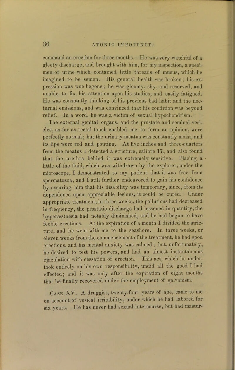 command an erection for three months. He •was very watchful of a gleety discharge, and brought with him, for my inspection, a speci- men of urine which contained little threads of mucus, which he imagined to be semen. His general health was broken; his ex- pression was woe-begone; he was gloomy, shy, and reserved, and unable to fix his attention upon his studies, and easily fatigued, lie was constantly thinking of his previous bad habit and the noc- turnal emissions, and was convinced that his condition was beyond relief. In a word, he was a victim of sexual hypochondrism. The external genital organs, and the prostate and seminal vesi- cles, as far as rectal touch enabled me to form an opinion, were perfectly normal; but the urinary meatus was constantly moist, and its lips were red and pouting. At five inches and three-quarters from the meatus I detected a stricture, calibre 17, and also found that the urethra behind it was extremely sensitive. Placing a little of the fluid, which was withdrawn by the explorer, under the microscope, I demonstrated to my patient that it was free from spermatozoa, and I still further endeavored to gain his confidence by assuring him that his disability was temporary, since, from its dependence upon appreciable lesions, it could be cured. Under appropriate treatment, in three weeks, the pollutions had decreased in frequency, the prostatic discharge had lessened in quantity, the hyperaesthesia had notably diminished, and he had begun to have feeble erections. At the expiration of a month I divided the stric- ture, and he went with me to the seashore. In three weeks, or eleven weeks from the commencement of the treatment, he had good erections, and his mental anxiety was calmed ; but, unfortunately, he desired to test his powers, and had an almost instantaneous ejaculation with cessation of erection. This act, which he under- took entirely on his own responsibility, undid all the good I had effected; and it was only after the expiration of eight months that he finally recovered under the employment of galvanism. Case XY. A druggist, twenty-four years of age, came to me on account of vesical irritability, under which he had labored for six years. He has never had sexual intercourse, but had mastur-