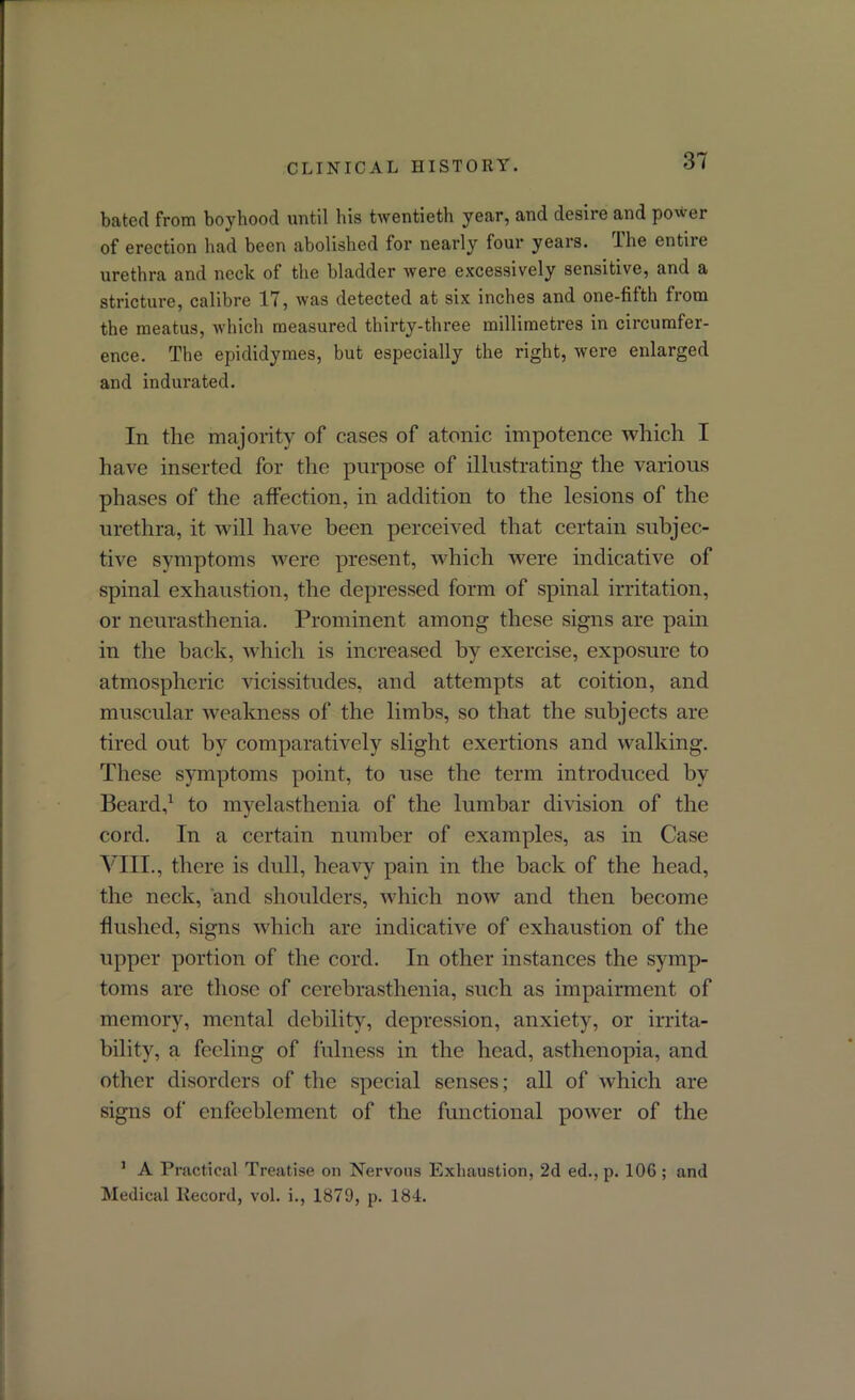 bated from boyhood until bis twentieth year, and desire and power of erection had been abolished for nearly four years. The entire urethra and neck of the bladder were excessively sensitive, and a stricture, calibre 17, was detected at six inches and one-fifth from the meatus, which measured thirty-three millimetres in circumfer- ence. The epididymes, but especially the right, were enlarged and indurated. In the majority of cases of atonic impotence which I have inserted for the purpose of illustrating the various phases of the affection, in addition to the lesions of the urethra, it will have been perceived that certain subjec- tive symptoms were present, which were indicative of spinal exhaustion, the depressed form of spinal irritation, or neurasthenia. Prominent among these signs are pain in the back, which is increased by exercise, exposure to atmospheric vicissitudes, and attempts at coition, and muscular weakness of the limbs, so that the subjects are tired out by comparatively slight exertions and walking. These symptoms point, to use the term introduced by Beard,1 to myelasthenia of the lumbar division of the cord. In a certain number of examples, as in Case Vin., there is dull, heavy pain in the back of the head, the neck, and shoulders, which now and then become flushed, signs which are indicative of exhaustion of the upper portion of the cord. In other instances the symp- toms are those of cerebrasthenia, such as impairment of memory, mental debility, depression, anxiety, or irrita- bility, a feeling of fulness in the head, asthenopia, and other disorders of the special senses; all of which are signs of enfeeblcmcnt of the functional power of the 1 A Practical Treatise on Nervous Exhaustion, 2d ed., p. 10G ; and Medical Record, vol. i., 1879, p. 184.