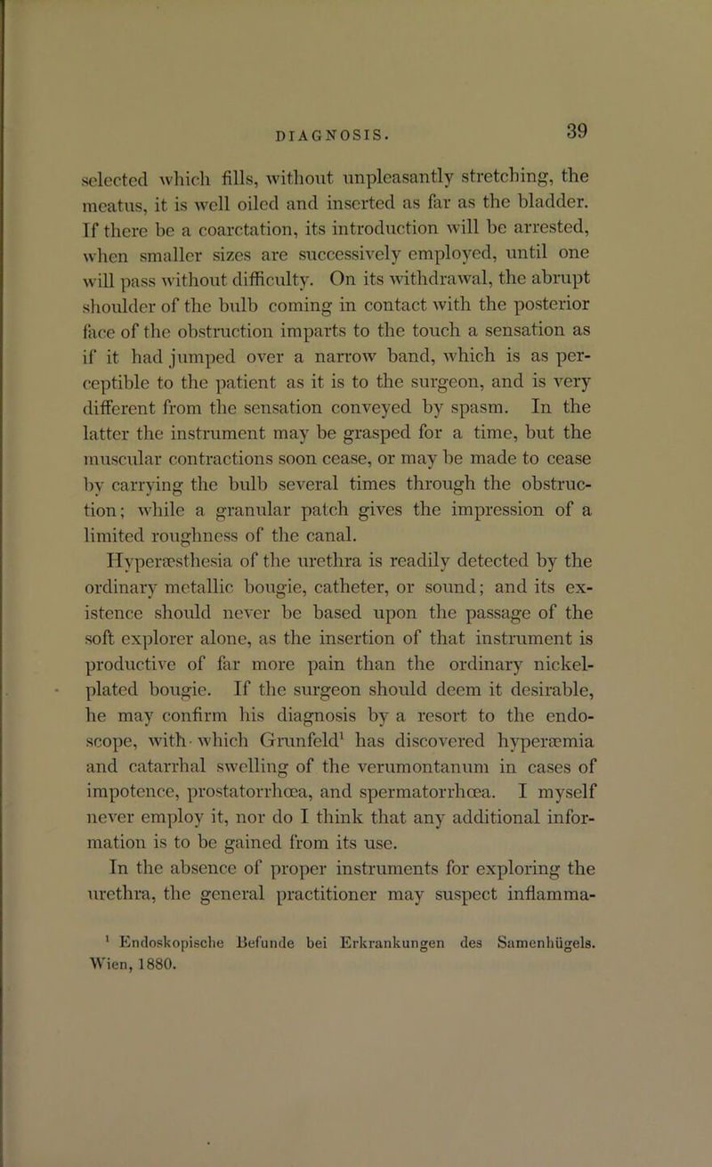 selected which fills, without unpleasantly stretching, the meatus, it is well oiled and inserted as far as the bladder. If there be a coarctation, its introduction will be arrested, when smaller sizes are successively employed, until one will pass without difficulty. On its withdrawal, the abrupt shoulder of the bulb coming in contact with the posterior face of the obstruction imparts to the touch a sensation as if it had jumped over a narrow band, which is as per- ceptible to the patient as it is to the surgeon, and is very different from the sensation conveyed by spasm. In the latter the instrument may be grasped for a time, but the muscular contractions soon cease, or may he made to cease by carrying the bulb several times through the obstruc- tion; while a granular patch gives the impression of a limited roughness of the canal. Hypersesthesia of the urethra is readily detected by the ordinary metallic bougie, catheter, or sound; and its ex- istence should never be based upon the passage of the soft explorer alone, as the insertion of that instrument is productive of far more pain than the ordinary nickel- plated bougie. If the surgeon should deem it desirable, he may confirm his diagnosis by a resort to the endo- scope, with which Grunfeld1 has discovered hypersemia and catarrhal swelling of the verumontanum in cases of impotence, prostatorrhcea, and spermatorrhoea. I myself never employ it, nor do I think that any additional infor- mation is to be gained from its use. In the absence of proper instruments for exploring the urethra, the general practitioner may suspect inflamma- 1 Endoskopische iiefunde bei Erkrankungen des Samenliiigels. Wien, 1880.