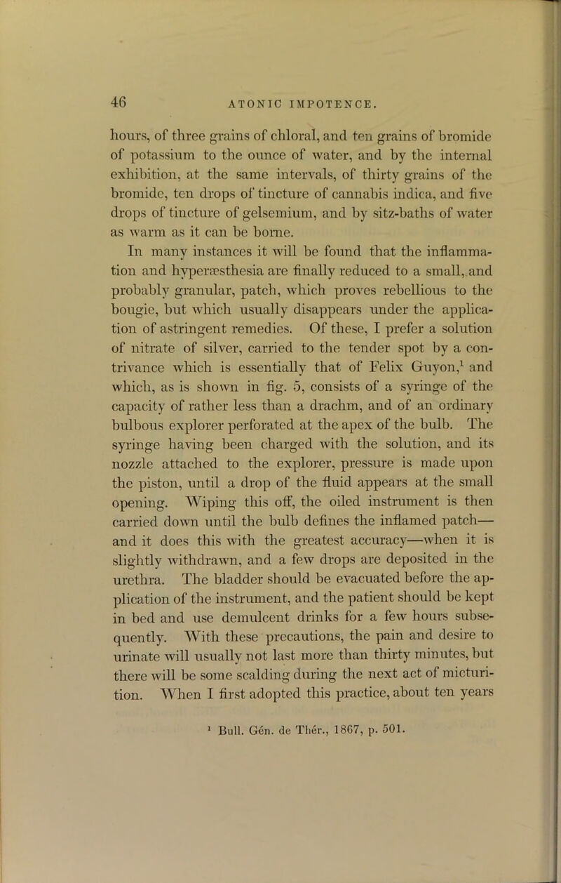 hours, of three grains of chloral, and ten grains of bromide of potassium to the ounce of water, and by the internal exhibition, at the same intervals, of thirty grains of the bromide, ten drops of tincture of cannabis indica, and five drops of tincture of gelsemium, and by sitz-baths of water as warm as it can be borne. In many instances it will be found that the inflamma- tion and bypera?stbesia are finally reduced to a small,.and probably granular, patch, which proves rebellious to the bougie, but which usually disappears under the applica- tion of astringent remedies. Of these, I prefer a solution of nitrate of silver, carried to the tender spot by a con- trivance which is essentially that of Felix Guyon,1 and which, as is shown in fig. 5, consists of a syringe of the capacity of rather less than a drachm, and of an ordinary bulbous explorer perforated at the apex of the bulb. The syringe having been charged with the solution, and its nozzle attached to the explorer, pressure is made upon the piston, until a drop of the fluid appears at the small opening. Wiping this off, the oiled instrument is then carried down until the bulb defines the inflamed patch— and it does this with the greatest accuracy—when it is slightly withdrawn, and a few drops are deposited in the urethra. The bladder should be evacuated before the ap- plication of the instrument, and the patient should be kept in bed and use demulcent drinks for a few hours subse- quently. With these precautions, the pain and desire to urinate will usually not last more than thirty minutes, hut there will be some scalding during the next act of micturi- tion. When I first adopted this practice, about ten years Bull. Gen. de Ther., 1867, p. 501. i