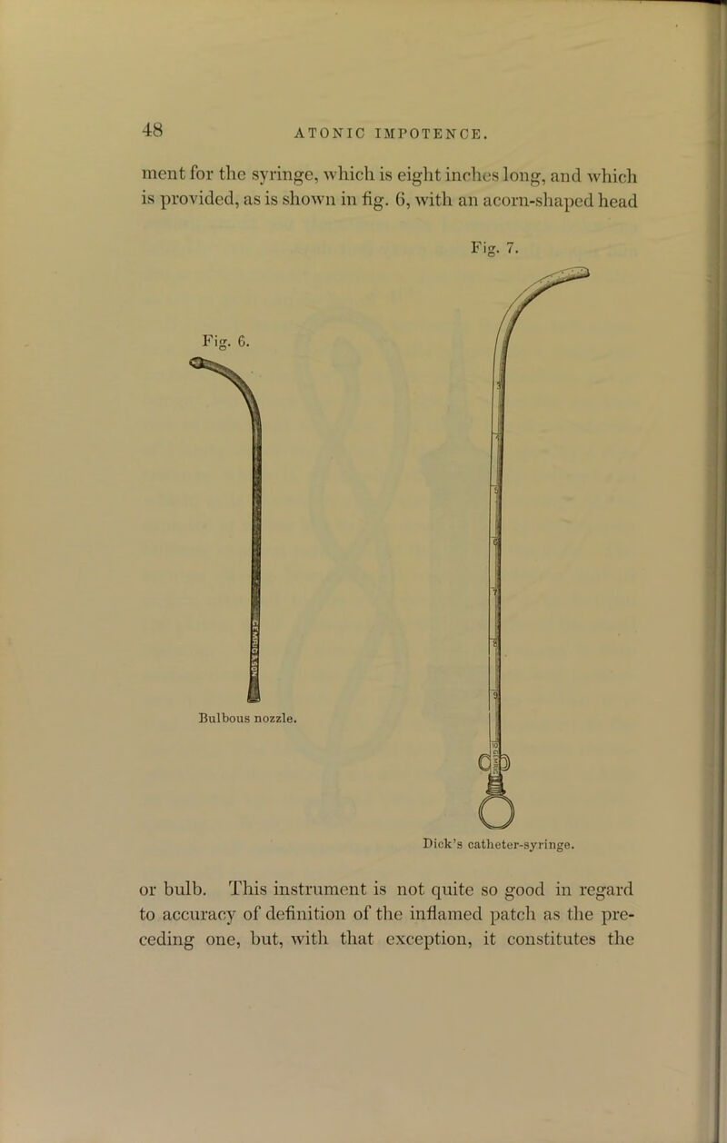 ment for the syringe, which is eight inches long, and which is provided, as is shown in fig. 6, with an acorn-shaped head Fig. 7. or bulb. This instrument is not quite so good in regard to accuracy of definition of the inflamed patch as the pre- ceding one, but, with that exception, it constitutes the