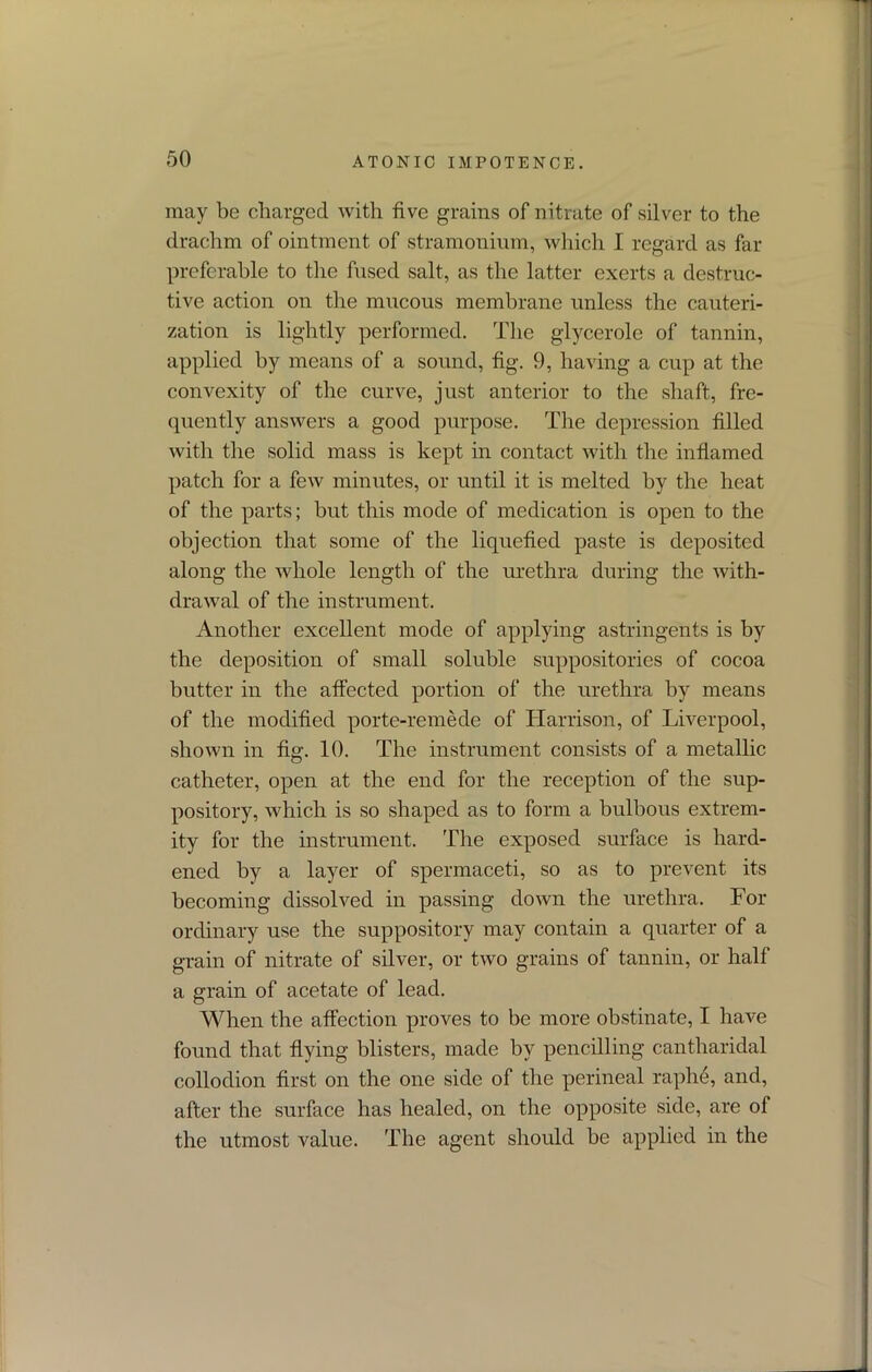 may be charged with five grains of nitrate of silver to the drachm of ointment of stramonium, which I regard as far preferable to the fused salt, as the latter exerts a destruc- tive action on the mucous membrane unless the cauteri- zation is lightly performed. The glycerole of tannin, applied by means of a sound, fig. 9, having a cup at the convexity of the curve, just anterior to the shaft, fre- quently answers a good purpose. The depression filled with the solid mass is kept in contact with the inflamed patch for a few minutes, or until it is melted by the heat of the parts; but this mode of medication is open to the objection that some of the liquefied paste is deposited along the whole length of the urethra during the with- drawal of the instrument. Another excellent mode of applying astringents is by the deposition of small soluble suppositories of cocoa butter in the affected portion of the urethra by means of the modified porte-remede of Harrison, of Liverpool, shown in fig. 10. The instrument consists of a metallic catheter, open at the end for the reception of the sup- pository, which is so shaped as to form a bulbous extrem- ity for the instrument. The exposed surface is hard- ened by a layer of spermaceti, so as to prevent its becoming dissolved in passing down the urethra. For ordinary use the suppository may contain a quarter of a grain of nitrate of silver, or two grains of tannin, or half a grain of acetate of lead. When the affection proves to be more obstinate, I have found that flying blisters, made by pencilling cantharidal collodion first on the one side of the perineal raph6, and, after the surface has healed, on the opposite side, are of the utmost value. The agent should be applied in the