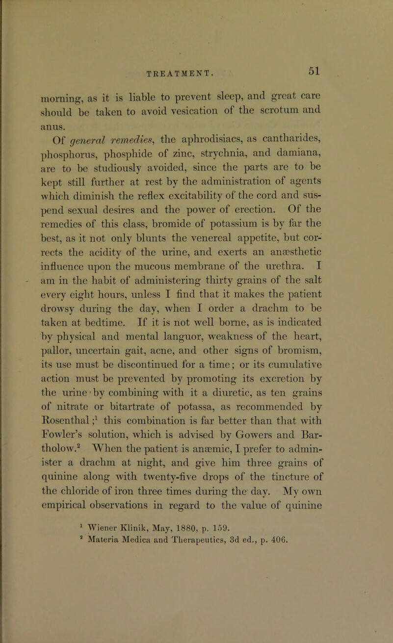 morning, as it is liable to prevent sleep, and great care should be taken to avoid vesication of the scrotum and anus. Of general remedies, the aphrodisiacs, as cantharides, phosphorus, phosphide of zinc, strychnia, and damiana, are to be studiously avoided, since the parts are to be kept still further at rest by the administration of agents which diminish the reflex excitability of the cord and sus- pend sexual desires and the power of erection. Of the remedies of this class, bromide of potassium is by far the best, as it not only blunts the venereal appetite, but cor- rects the acidity of the urine, and exerts an anaesthetic influence upon the mucous membrane of the urethra. I am in the habit of administering thirty grains of the salt every eight hours, unless I find that it makes the patient drowsy during the day, when I order a drachm to be taken at bedtime. If it is not well borne, as is indicated by physical and mental languor, weakness of the heart, pallor, uncertain gait, acne, and other signs of bromism, its use must be discontinued for a time; or its cumulative action must be prevented by promoting its excretion by the urine • by combining with it a diuretic, as ten grains of nitrate or bitartrate of potassa, as recommended by Rosenthal ;x this combination is far better than that with Fowler’s solution, which is advised hy Gowers and Bar- tholow.1 2 When the patient is anaemic, I prefer to admin- ister a drachm at night, and give him three grains of quinine along with twenty-five drops of the tincture of the chloride of iron three times during the day. My own empirical observations in regard to the value of quinine 1 Wiener Klinik, May, 1880, p. 159. 3 Materia Medica and Therapeutics, 3d ed., p. 406.