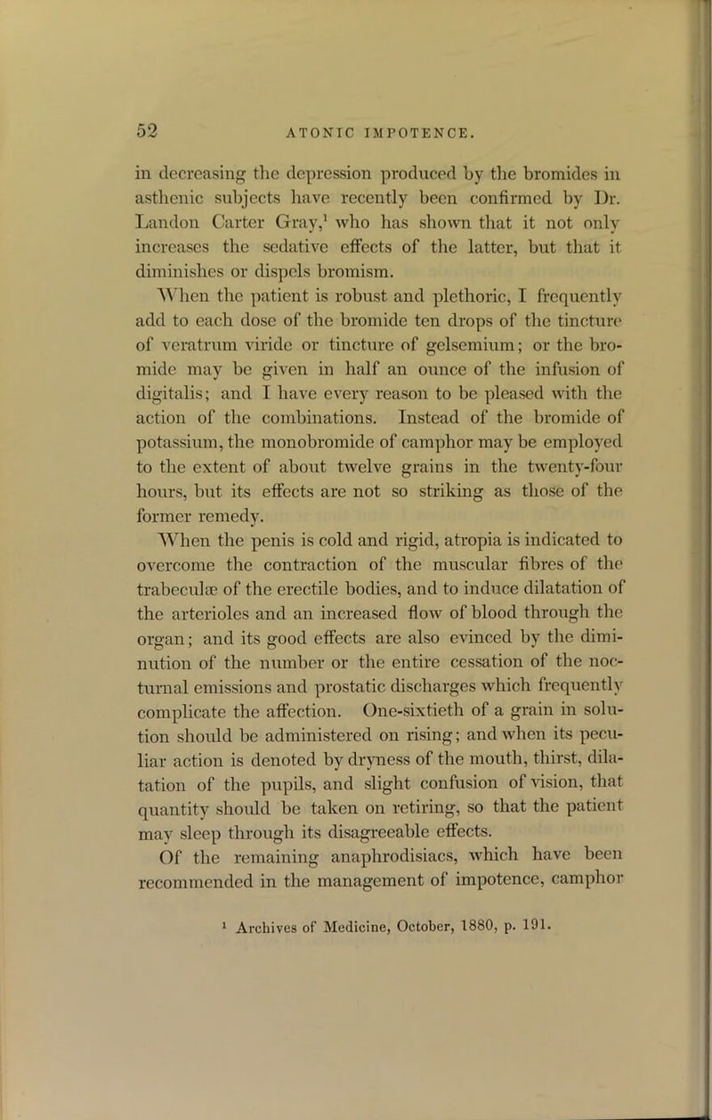 in decreasing the depression produced by the bromides in asthenic subjects have recently been confirmed by Dr. Landon Carter Gray,1 who has shown that it not only increases the sedative effects of the latter, but that it diminishes or dispels bromism. When the patient is robust and plethoric, I frequently add to each dose of the bromide ten drops of the tincture of veratrum viride or tincture of gelsemium; or the bro- mide may be given in half an ounce of the infusion of digitalis; and I have every reason to be pleased with the action of the combinations. Instead of the bromide of potassium, the monobromide of camphor may be employed to the extent of about twelve grains in the twenty-four hours, but its effects are not so striking as those of the former remedy. When the penis is cold and rigid, atropia is indicated to overcome the contraction of the muscular fibres of the trabeculse of the erectile bodies, and to induce dilatation of the arterioles and an increased flow of blood through the organ; and its good effects are also evinced by the dimi- nution of the number or the entire cessation of the noc- turnal emissions and prostatic discharges which frequently complicate the affection. One-sixtieth of a grain in solu- tion should be administered on rising; and when its pecu- liar action is denoted by dryness of the mouth, thirst, dila- tation of the pupils, and slight confusion of vision, that quantity should be taken on retiring, so that the patient may sleep through its disagreeable effects. Of the remaining anaphrodisiacs, which have been recommended in the management of impotence, camphor 1 Archives of’ Medicine, October, 1880, p. 191.