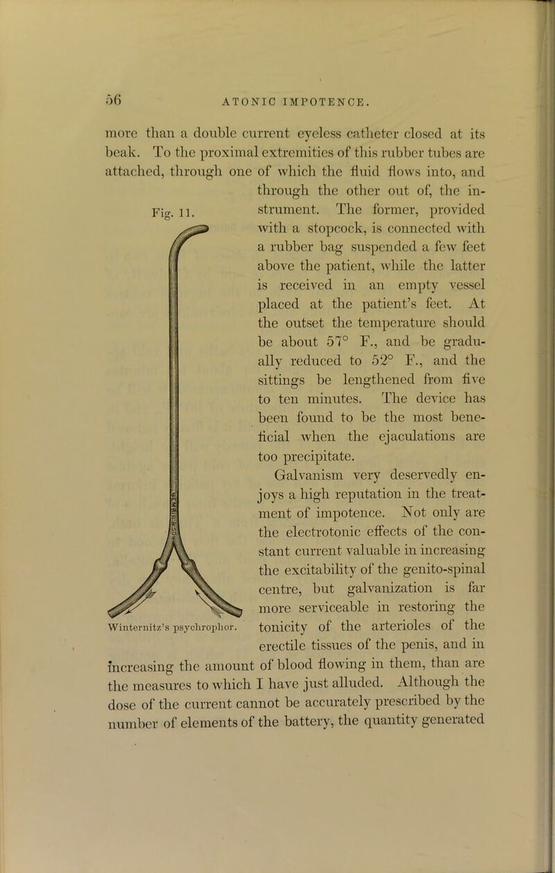 Fig. 11. more than a double current eyeless catheter closed at its beak. To the proximal extremities of this rubber tubes are attached, through one of which the fluid flows into, and through the other out of, the in- strument. The former, provided with a stopcock, is connected with a rubber bag suspended a few feet above the patient, while the latter is received in an empty vessel placed at the patient’s feet. At the outset the temperature should be about 57° F., and be gradu- ally reduced to 52° F., and the sittings be lengthened from five to ten minutes. The device has been found to be the most bene- ficial when the ejaculations are too precipitate. Galvanism very deservedly en- joys a high reputation in the treat- ment of impotence. Not only are the electrotonic effects of the con- stant current valuable in increasing the excitability of the genito-spinal centre, but galvanization is far more serviceable in restoring the tonicity of the arterioles of the erectile tissues of the penis, and in increasing the amount of blood flowing in them, than are the measures to which I have just alluded. Although the dose of the current cannot be accurately prescribed by the number of elements of the battery, the quantity generated