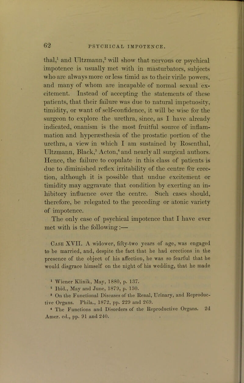 thal,1 and Ultzmann,2 will show that nervous or psychical impotence is usually met with in masturbators, subjects who are always more or less timid as to their virile powers, and many of whom are incapable of normal sexual ex- citement. Instead of accepting the statements of these patients, that their failure was due to natural impetuosity, timidity, or want of self-confidence, it will be wise for the surgeon to explore the urethra, since, as I have already indicated, onanism is the most fruitful source of inflam- mation and hypersesthesia of the prostatic portion of the urethra, a view in which I am sustained by Rosenthal, Ultzmann, Black,3 Acton,4 and nearly all surgical authors. Hence, the failure to copulate in this class of patients is due to diminished reflex irritability of the centre for erec- tion, although it is possible that undue excitement or timidity may aggravate that condition by exerting an in- hibitory influence over the centre. Such cases should, therefore, be relegated to the preceding or atonic variety of impotence. The only case of psychical impotence that I have ever met with is the following:— Case XVII. A widower, fifty-two years of age, was engaged to be married, and, despite the fact that he had erections in the presence of the object of his affection, he was so fearful that he would disgrace himself on the night of his wedding, that he made 1 Wiener Klinik, May, 1880, p. 137. 2 Ibid., May and June, 1879, p. 130. 3 On the Functional Diseases of the Renal, Urinary, and Reproduc- tive Organs. Phila., 1872, pp. 229 and 269. 4 The Functions and Disorders of the Reproductive Organs. 2d Amer. ed., pp. 91 and 240.