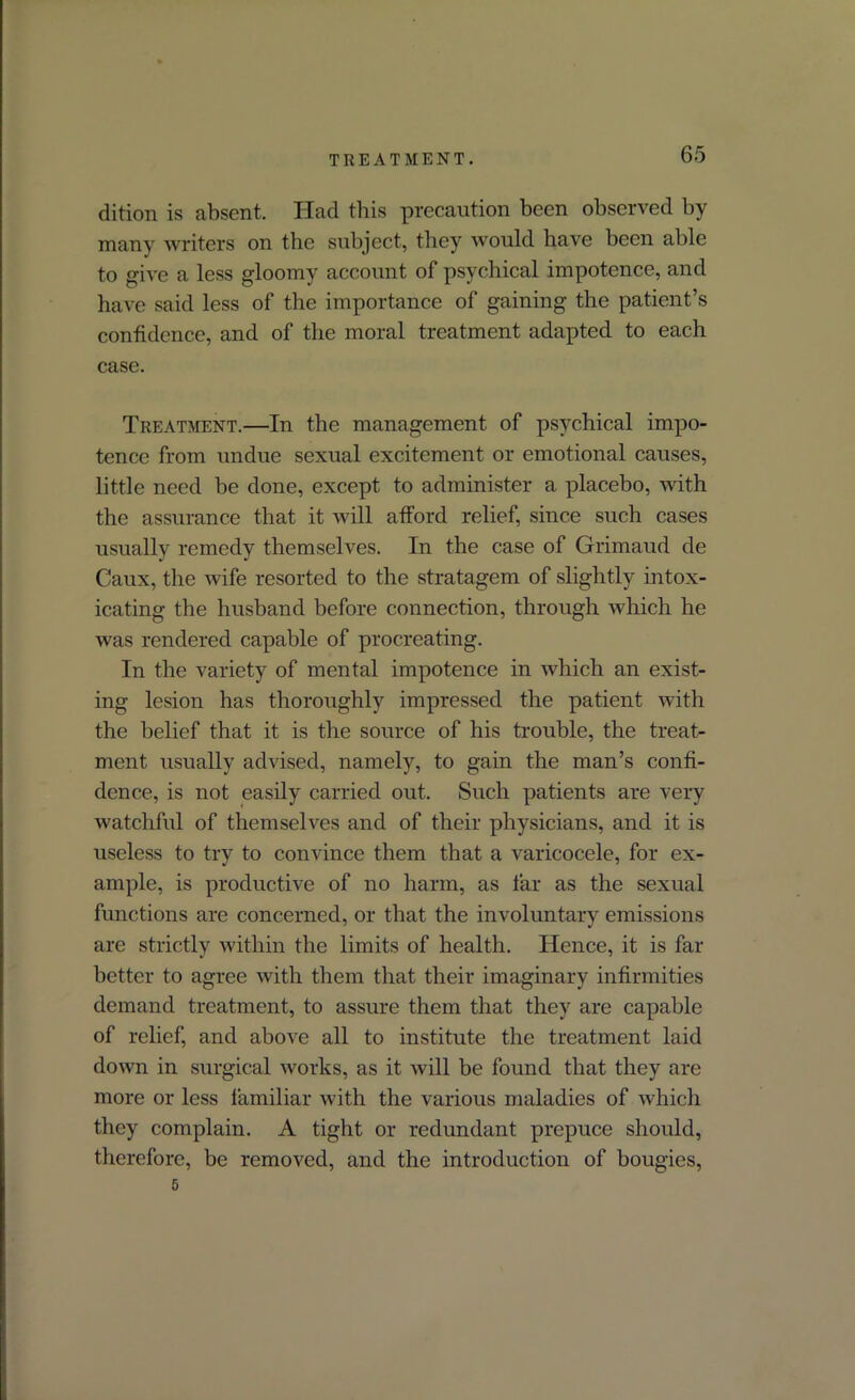 TREATMENT. dition is absent. Had this precaution been observed by many writers on the subject, they would have been able to give a less gloomy account of psychical impotence, and have said less of the importance of gaining the patient’s confidence, and of the moral treatment adapted to each case. Treatment.—In the management of psychical impo- tence from undue sexual excitement or emotional causes, little need be done, except to administer a placebo, with the assurance that it will afford relief, since such cases usually remedy themselves. In the case of Grimaud de Caux, the wife resorted to the stratagem of slightly intox- icating the husband before connection, through which he was rendered capable of procreating. In the variety of mental impotence in which an exist- ing lesion has thoroughly impressed the patient with the belief that it is the source of his trouble, the treat- ment usually advised, namely, to gain the man’s confi- dence, is not easily carried out. Such patients are very watchful of themselves and of their physicians, and it is useless to try to convince them that a varicocele, for ex- ample, is productive of no harm, as far as the sexual functions are concerned, or that the involuntary emissions are strictly within the limits of health. ITence, it is far better to agree with them that their imaginary infirmities demand treatment, to assure them that they are capable of relief, and above all to institute the treatment laid down in surgical works, as it will be found that they are more or less familiar with the various maladies of which they complain. A tight or redundant prepuce should, therefore, be removed, and the introduction of bougies, 5