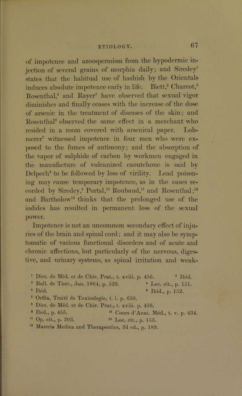 of impotence and azoospermism from the hypodermic in- jection of several grains of morphia daily; and Siredey1 states that the habitual use of hashish by the Orientals induces absolute impotence early in life. Biett,2 Charcot,3 Rosenthal,4 and Rayer5 have observed that sexual vigor diminishes and finally ceases with the increase of the dose of arsenic in the treatment of diseases of the skin; and Rosenthal6 observed the same effect in a merchant who resided in a room covered with arsenical paper. Loh- merer7 witnessed impotence in four men who were ex- posed to the fumes of antimony; and the absorption of the vapor of sulphide of carbon by workmen engaged in the manufacture of vulcanized caoutchouc is said by Delpech8 to be followed by loss of virility. Lead poison- ing may cause temporary impotence, as in the cases re- corded by Siredey,9 Portal,10 Roubaud,11 and Rosenthal;12 and Bartholow13 thinks that the prolonged use of the iodides has resulted in permanent loss of the sexual power. Impotence is not an uncommon secondary effect of inju- ries of the brain and spinal cord; and it may also be symp- tomatic of various functional disorders and of acute and chronic affections, but particularly of the nervous, diges- tive, and urinary systems, as spinal irritation and weak- I Diet, de Med. et de Chir. Prat., t. xviii. p. 456. 2 Ibid. 3 Bull, de Ther., Jan. 1864, p. 529. * Loc. cit., p. 151. 5 Ibid. 6 Ibid., p. 152. 7 Orfila, Traite de Toxicologie, t. i. p. 650. 8 Diet, de Med. et de Chir. Prat., t. xviii. p. 456. 9 Ibid., p. 455. 10 Cours d’Anat. Med., t. v. p. 434. II Op. cit., p. 303. 12 Loc. cit., p. 153. 13 Materia Medica and Therapeutics, 3d ed., p. 189.