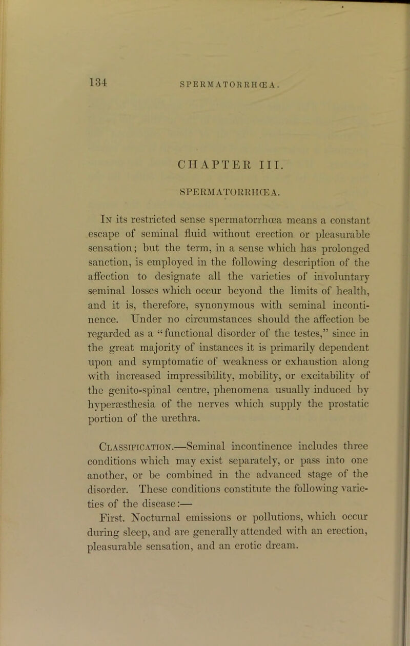 CHAPTER III. SPERMATORRHOEA. In its restricted sense spermatorrhoea means a constant escape of seminal fluid without erection or pleasurable sensation; but the term, in a sense which has prolonged sanction, is employed in the following description of the affection to designate all the varieties of involuntary seminal losses which occur beyond the limits of health, and it is, therefore, synonymous with seminal inconti- nence. Under no circumstances should the affection be regarded as a “ functional disorder of the testes,” since in the great majority of instances it is primarily dependent upon and symptomatic of weakness or exhaustion along with increased impressibility, mobility, or excitability of the genito-spinal centre, phenomena usually induced by hyperesthesia of the nerves which supply the prostatic portion of the urethra. Classification.—Seminal incontinence includes three conditions which may exist separately, or pass into one another, or be combined in the advanced stage of the disorder. These conditions constitute the following varie- ties of the disease:— First. Nocturnal emissions or pollutions, which occur during sleep, and are generally attended with an erection, pleasurable sensation, and an erotic dream.