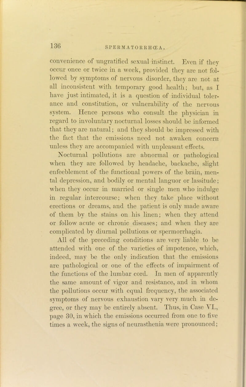 convenience of ungratified sexual instinct. Even if they occur once or twice in a week, provided they are not fol- lowed by symptoms of nervous disorder, they are not at all inconsistent with temporary good health; but, as I have just intimated, it is a question of individual toler- ance and constitution, or vulnerability of the nervous system. Hence persons who consult the physician in regard to involuntary nocturnal losses should be informed that they are natural; and they should be impressed with the fact that the emissions need not awaken concern unless they are accompanied with unpleasant effects. Nocturnal pollutions are abnormal or pathological when they are followed by headache, backache, slight enfeeblement of the functional powers of the brain, men- tal depression, and bodily or mental languor or lassitude; when they occur in married or single men who indulge in regular intercourse; when they take place without erections or dreams, and the patient is only made aware of them by the stains on his linen; when they attend or follow acute or chronic diseases; and when they are complicated by diurnal pollutions or spermorrhagia. All of the preceding conditions are very liable to be attended with one of the varieties of impotence, which, indeed, may be the only indication that the emissions are pathological or one of the effects of impairment of the functions of the lumbar cord. In men of apparently the same amount of vigor and resistance, and in whom the pollutions occur with equal frequency, the associated symptoms of nervous exhaustion vary very much in de- gree, or they may be entirely absent. Thus, in Case VI., page 30, in which the emissions occurred from one to five times a week, the signs of neurasthenia were pronounced;