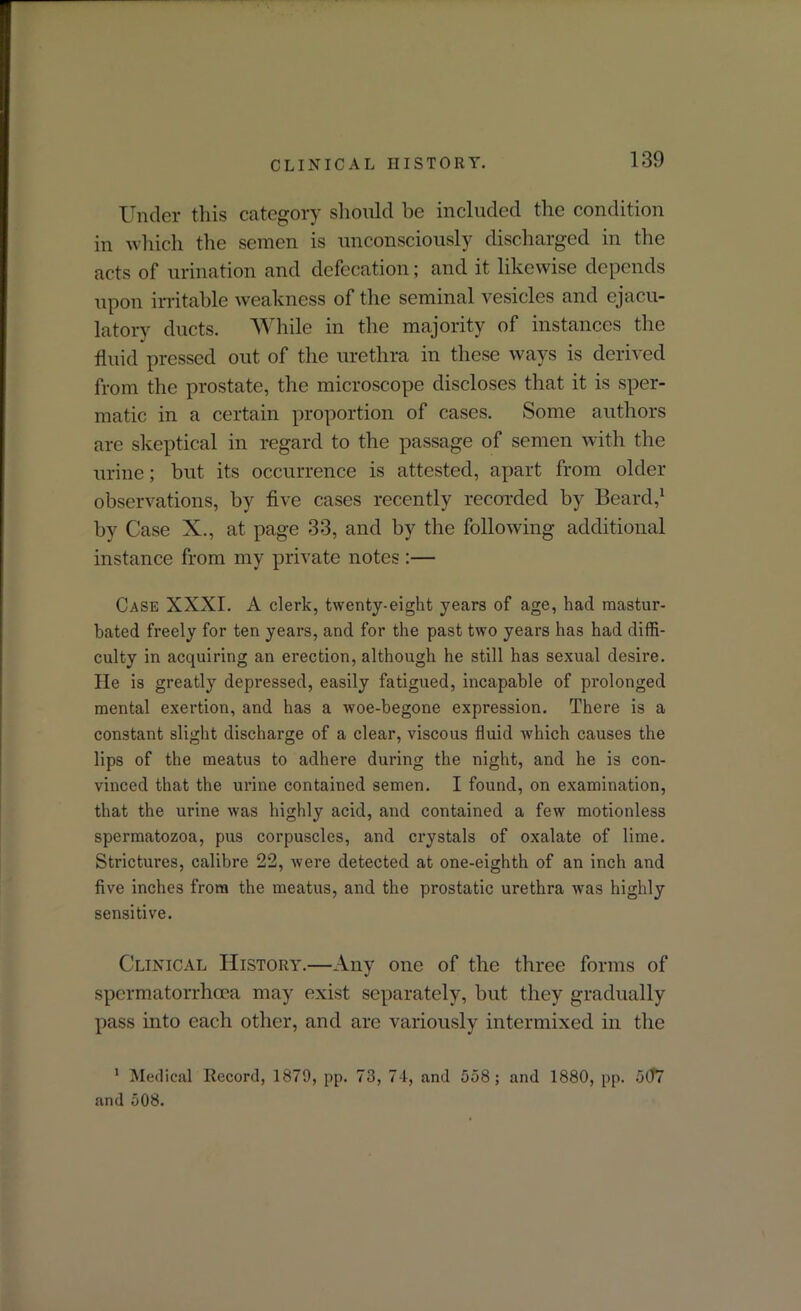 Under this category should be included the condition in which the semen is unconsciously discharged in the acts of urination and defecation; and it likewise depends upon irritable weakness of the seminal vesicles and ejacu- latory ducts. While in the majority of instances the fluid pressed out of the urethra in these ways is derived from the prostate, the microscope discloses that it is sper- matic in a certain proportion of cases. Some authors are skeptical in regard to the passage of semen with the urine; but its occurrence is attested, apart from older observations, by five cases recently recorded by Beard,1 by Case X., at page 33, and by the following additional instance from my private notes :— Case XXXI. A clerk, twenty-eight years of age, had mastur- bated freely for ten years, and for the past two years has had diffi- culty in acquiring an erection, although he still has sexual desire. He is greatly depressed, easily fatigued, incapable of prolonged mental exertion, and has a woe-begone expression. There is a constant slight discharge of a clear, viscous fluid which causes the lips of the meatus to adhere during the night, and he is con- vinced that the urine contained semen. I found, on examination, that the urine was highly acid, and contained a few motionless spermatozoa, pus corpuscles, and crystals of oxalate of lime. Strictures, calibre 22, were detected at one-eighth of an inch and five inches from the meatus, and the prostatic urethra was highly sensitive. Clinical History.—Any one of the three forms of spermatorrhoea may exist separately, but they gradually pass into each other, and are variously intermixed in the 1 Medical Record, 1879, pp. 73, 74, and 558; and 1880, pp. 5(f7 and 508.