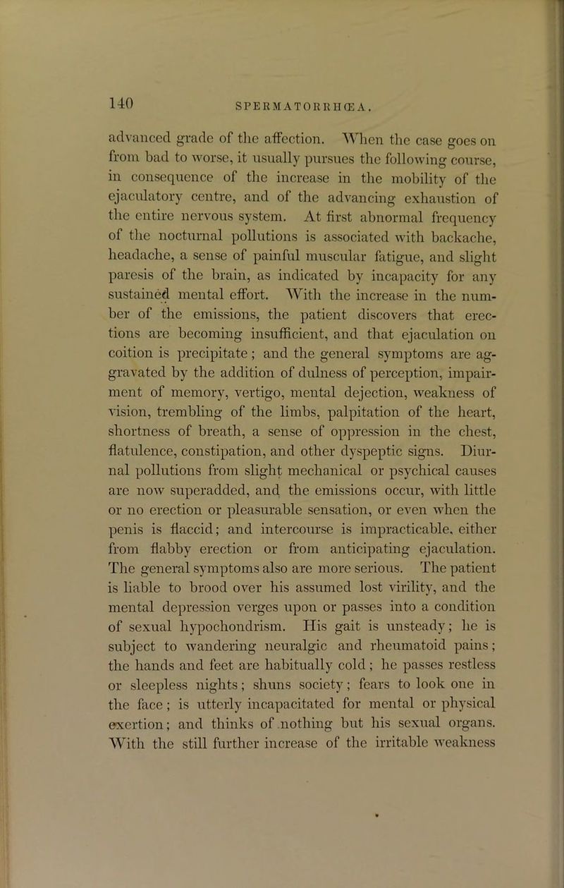 S P E R M A T 0 R RII (E A . advanced grade of the affection. When the case goes on from bad to worse, it usually pursues the following course, in consequence of the increase in the mobility of the ejaculatory centre, and of the advancing exhaustion of the entire nervous system. At first abnormal frequency of the nocturnal pollutions is associated with backache, headache, a sense of painful muscular fatigue, and slight paresis of the brain, as indicated by incapacity for any sustained mental effort. With the increase in the num- ber of the emissions, the patient discovers that erec- tions are becoming insufficient, and that ejaculation on coition is precipitate; and the general symptoms are ag- gravated by the addition of dulness of perception, impair- ment of memory, vertigo, mental dejection, weakness of vision, trembling of the limbs, palpitation of the heart, shortness of breath, a sense of oppression in the chest, flatulence, constipation, and other dyspeptic signs. Diur- nal pollutions from slight mechanical or psychical causes are now superadded, and the emissions occur, with little or no erection or pleasurable sensation, or even when the penis is flaccid; and intercourse is impracticable, either from flabby erection or from anticipating ejaculation. The general symptoms also are more serious. The patient is liable to brood over his assumed lost virility, and the mental depression verges upon or passes into a condition of sexual hypochondrism. His gait is unsteady; he is subject to wandering neuralgic and rheumatoid pains; the hands and feet are habitually cold; he passes restless or sleepless nights; shuns society; fears to look one in the face; is utterly incapacitated for mental or physical exertion; and thinks of nothing but his sexual organs. With the still further increase of the irritable weakness