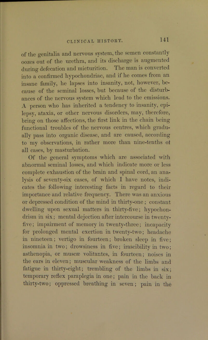 of the genitalia and nervous system, the semen constantly oozes out of the urethra, and its discharge is augmented during defecation and micturition. The man is converted into a confirmed hypochondriac, and if he comes from an insane family, he lapses into insanity, not, however, be- cause of the seminal losses, but because of the disturb- ances of the nervous system which lead to the emissions. A person who has inherited a tendency to insanity, epi- lepsy, ataxia, or other nervous disorders, may, therefore, bring on those affections, the first link in the chain being functional troubles of the nervous centres, which gradu- ally pass into organic disease, and are caused, according to my observations, in rather more than nine-tenths of all cases, by masturbation. Of the general symptoms which are associated with abnormal seminal losses, and which indicate more or less complete exhaustion of the brain and spinal cord, an ana- lysis of seventy-six cases, of which I have notes, indi- cates the following interesting facts in regard to their importance and relative frequency. There was an anxious or depressed condition of the mind in thirty-one ; constant dwelling upon sexual matters in thirty-five; hypochon- drism in six; mental dejection after intercourse in twenty- five; impairment of memory in twenty-three; incapacity for prolonged mental exertion in twenty-two; headache in nineteen; vertigo in fourteen; broken sleep in five; insomnia in two; drowsiness in five; irascibility in two; asthenopia, or muscse volitantes, in fourteen; noises in the ears in eleven; muscular weakness of the limbs and fatigue in thirty-eight; trembling of the limbs in six; temporary reflex paraplegia in one; pain in the back in thirty-two; oppressed breathing in seven; pain in the