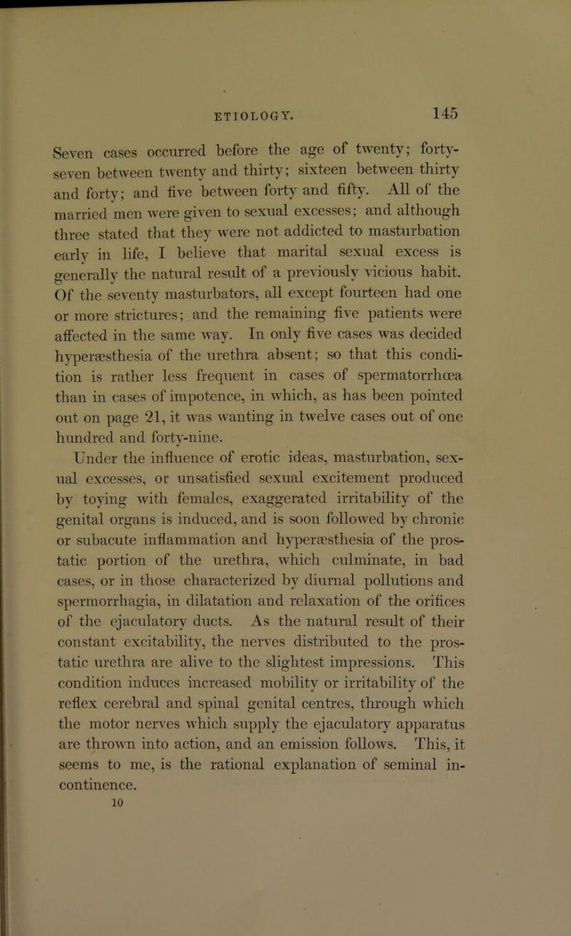 Seven cases occurred before the age of twenty; forty- seven between twenty and thirty; sixteen between thirty and forty; and five between forty and fifty. All of the married men were given to sexual excesses; and although three stated that they were not addicted to masturbation early in life, I believe that marital sexual excess is generally the natural result of a previously vicious habit. Of the seventy masturbators, all except fourteen had one or more strictures; and the remaining five patients were affected in the same way. In only five cases was decided hyperaesthesia of the urethra absent; so that this condi- tion is rather less frequent in cases of spermatorrhoea than in cases of impotence, in which, as has been pointed out on page 21, it was wanting in twelve cases out of one hundred and forty-nine. Under the influence of erotic ideas, masturbation, sex- ual excesses, or unsatisfied sexual excitement produced by toying with females, exaggerated irritability of the genital organs is induced, and is soon followed by chronic or subacute inflammation and hyperaesthesia of the pros- tatic portion of the urethra, which culminate, in bad cases, or in those characterized by diurnal pollutions and spermorrhagia, in dilatation and relaxation of the orifices of the ejaculatory ducts. As the natural result of their constant excitability, the nerves distributed to the pros- tatic urethra are alive to the slightest impressions. This condition induces increased mobility or irritability of the reflex cerebral and spinal genital centres, through which the motor nerves which supply the ejaculatory apparatus are thrown into action, and an emission follows. This, it seems to me, is the rational explanation of seminal in- continence. 10