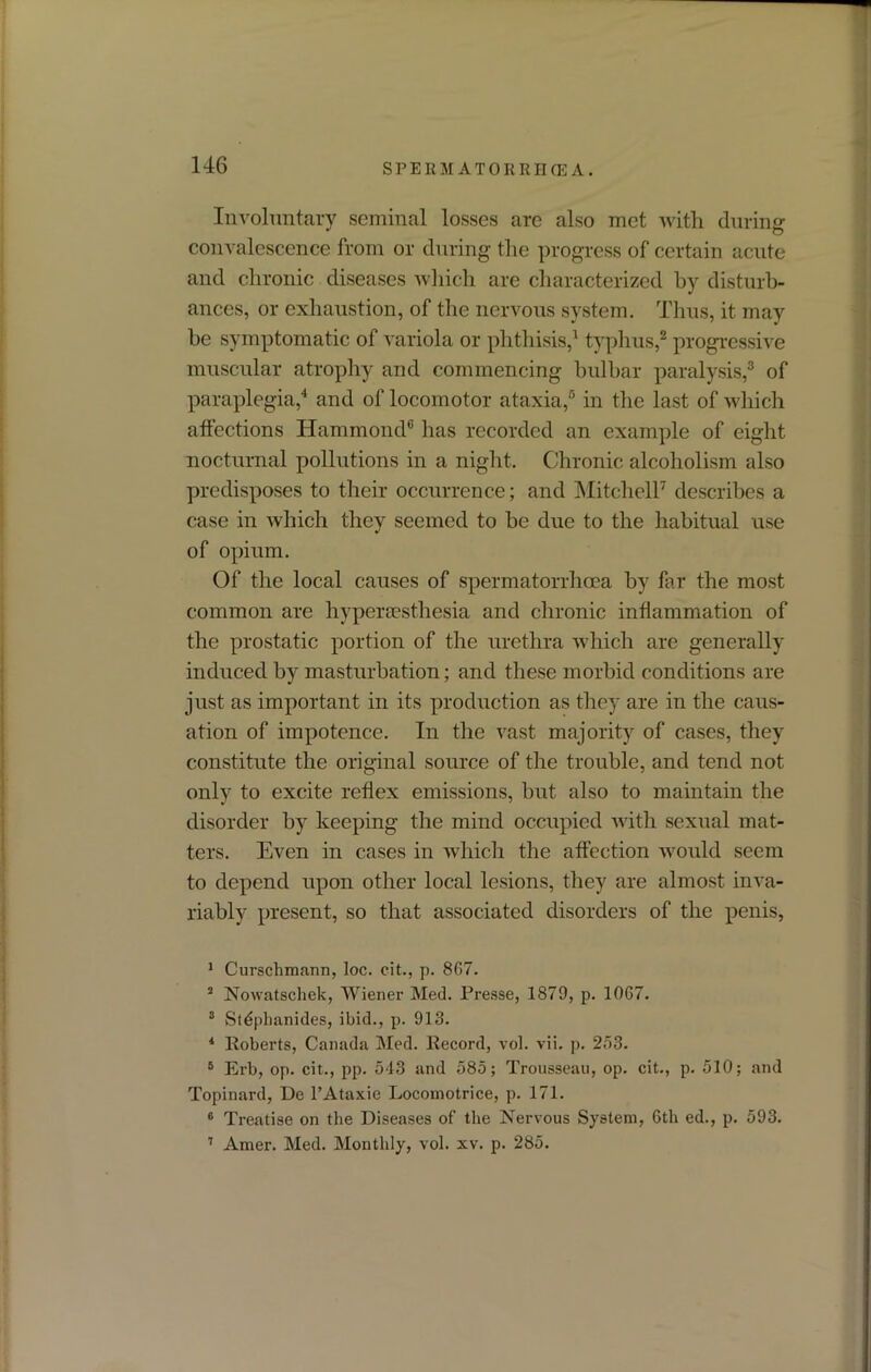 Involuntary seminal losses are also met with during convalescence from or during the progress of certain acute and chronic diseases which are characterized by disturb- ances, or exhaustion, of the nervous system. Thus, it may be symptomatic of variola or phthisis,1 typhus,2 progressive muscular atrophy and commencing bulbar paralysis,3 of paraplegia,4 and of locomotor ataxia,5 6 in the last of which affections Hammond® has recorded an example of eight nocturnal pollutions in a night. Chronic alcoholism also predisposes to their occurrence; and Mitchell7 describes a case in which they seemed to be due to the habitual use of opium. Of the local causes of spermatorrhoea by far the most common are hyperaesthesia and chronic inflammation of the prostatic portion of the urethra which are generally induced by masturbation; and these morbid conditions are just as important in its production as they are in the caus- ation of impotence. In the vast majority of cases, they constitute the original source of the trouble, and tend not only to excite reflex emissions, hut also to maintain the disorder by keeping the mind occupied with sexual mat- ters. Even in cases in which the affection would seem to depend upon other local lesions, they are almost inva- riably present, so that associated disorders of the penis, 1 Curschmann, loc. cit., p. 867. 2 Nowatschek, Wiener Med. Presse, 1879, p. 1067. 8 Stdpkanides, ibid., p. 913. 4 Roberts, Canada Med. Record, vol. vii. p. 253. 5 Erb, op. cit., pp. 543 and 585; Trousseau, op. cit., p. 510; and Topinard, De l’Ataxie Locomotrice, p. 171. 6 Treatise on the Diseases of the Nervous System, 6th ed., p. 593. 7 Amer. Med. Monthly, vol. xv. p. 285.