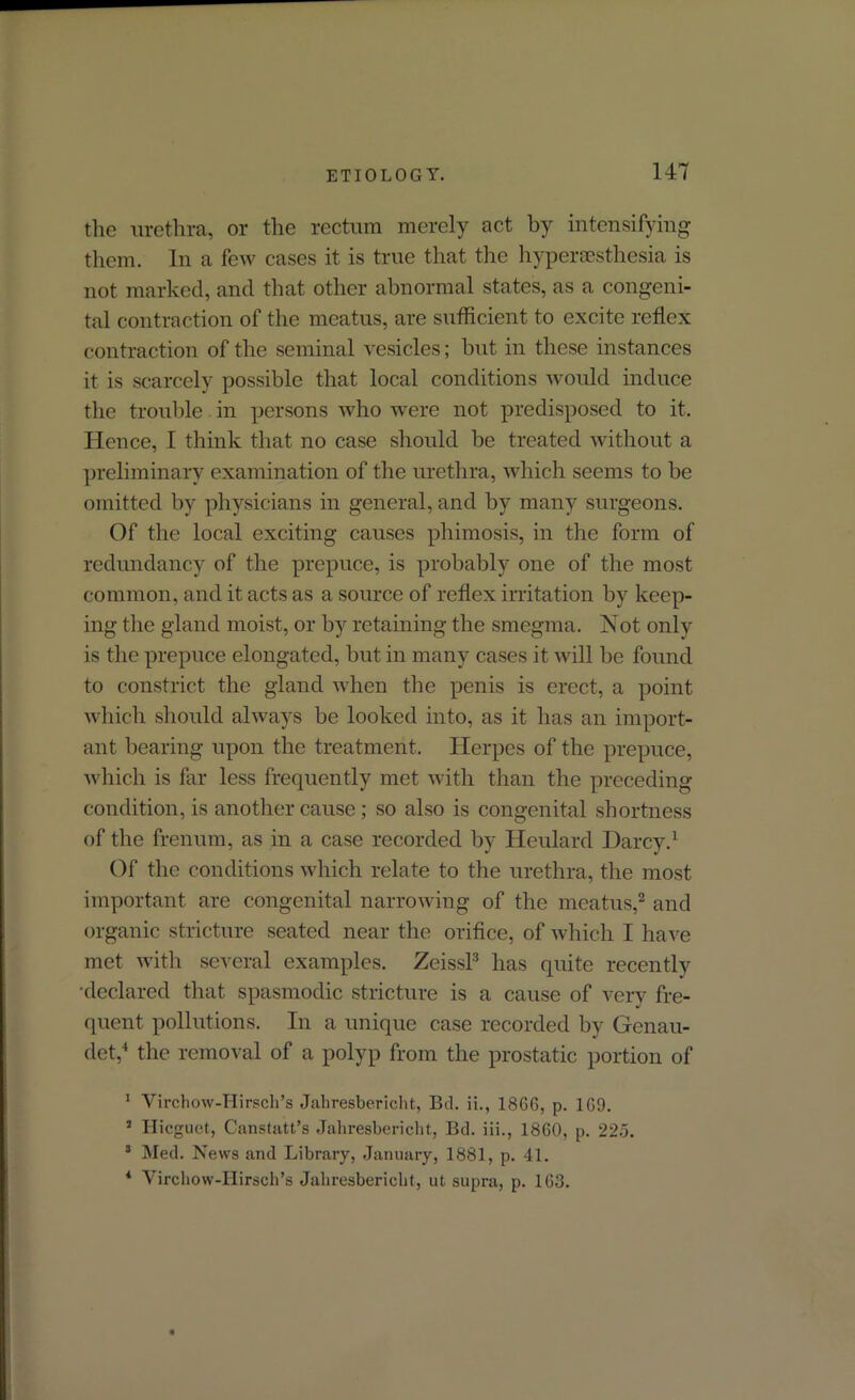 the urethra, or the rectum merely act by intensifying them. In a few cases it is true that the hyperesthesia is not marked, and that other abnormal states, as a congeni- tal contraction of the meatus, are sufficient to excite reflex contraction of the seminal vesicles; but in these instances it is scarcely possible that local conditions would induce the trouble in persons who were not predisposed to it. Hence, I think that no case should be treated without a preliminary examination of the urethra, which seems to be omitted by physicians in general, and by many surgeons. Of the local exciting causes phimosis, in the form of redundancy of the prepuce, is probably one of the most common, and it acts as a source of reflex irritation by keep- ing the gland moist, or by retaining the smegma. Not only is the prepuce elongated, but in many cases it will be found to constrict the gland when the penis is erect, a point which should always be looked into, as it has an import- ant bearing upon the treatment. Herpes of the prepuce, which is far less frequently met with than the preceding condition, is another cause; so also is congenital shortness of the frenum, as in a case recorded by Ileulard Darcy.1 Of the conditions which relate to the urethra, the most important are congenital narrowing of the meatus,2 and organic stricture seated near the orifice, of which I have met with several examples. Zeissl3 lias quite recently •declared that spasmodic stricture is a cause of very fre- quent pollutions. In a unique case recorded by Genau- det,4 the removal of a polyp from the prostatic portion of 1 Virchow-Hirsch’s Jahresbericht, Bel. ii., 18GG, p. 1G9. 1 Hieguet, Canstatt’s Jahresbericht, Bel. iii., 1860, p. 225. 3 Med. News and Library, January, 1881, p. 41. 4 Virchow-Hirsch’s Jahresbericht, ut supra, p. 1G3.