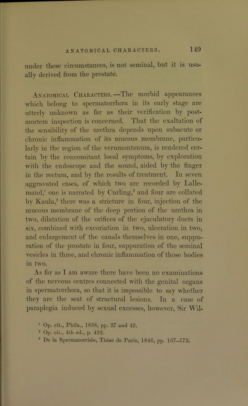 ANATOMICAL CHARACTERS. under these circumstances, is not seminal, but it is usu- ally derived from the prostate. Anatomical Characters.—The morbid appearances which belong to spermatorrhoea in its early stage are utterly unknown as far as their verification by post- mortem inspection is concerned. That the exaltation of the sensibility of the urethra depends upon subacute or chronic inflammation of its mucous membrane, particu- larly in the region of the verumontanum, is rendered cer- tain by the concomitant local symptoms, by exploration with the endoscope and the sound, aided by the finger in the rectum, and by the results of treatment. In seven aggravated cases, of which two are recorded by Lalle- mand,1 one is narrated by Curling,2 and four are collated by Kaula,3 there was a stricture in four, injection of the mucous membrane of the deep portion of the urethra in two, dilatation of the orifices of the ejaculatory ducts in six, combined with excoriation in two, ulceration in two, and enlargement of the canals themselves in one, suppu- ration of the prostate in four, suppuration of the seminal vesicles in three, and chronic inflammation of those bodies in two. As far as I am aware there have been no examinations of the nervous centres connected with the genital organs in spermatorrhoea, so that it is impossible to say whether they are the seat of structural lesions. In a case of paraplegia induced by sexual excesses, however, Sir Wil- 1 Op. cit., Phila., 1858, pp. 37 and 42. 2 Op. cit., 4th ed., p. 492. 3 De la Spermatorrhee, These de Paris, 1846, pp. 167-173.
