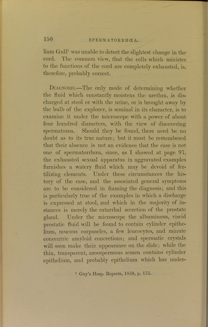 liam Gull1 was unable to detect the slightest change in the cord. The common view, that the cells which minister to the functions of the cord are completely exhausted, is, therefore, probably correct. Diagnosis.—The only mode of determining whether the fluid which constantly moistens the urethra, is dis- charged at stool or with the urine, or is brought away by the bulb of the explorer, is seminal in its character, is to examine it under the microscope with a power of about four hundred diameters, with the view of discovering spermatozoa. Should they be found, there need be no doubt as to its true nature; but it must be remembered that their absence is not an evidence that the case is not one of spermatorrhoea, since, as I showed at page 97, the exhausted sexual apparatus in aggravated examples furnishes a watery fluid which may be devoid of fer- tilizing elements. Under these circumstances the his- tory of the case, and the associated general symptoms are to be considered in framing the diagnosis; and this is particularly true of the examples in which a discharge is expressed at stool, and which in the majority of in- stances is merely the catarrhal secretion of the prostate gland. Under the microscope the albuminous, viscid prostatic fluid will be found to contain cylinder epithe- lium, mucous corpuscles, a few leucocytes, and minute concentric amyloid concretions; and spermatic crystals will soon make their appearance on the slide; while the thin, transparent, azoospcrmous semen contains cylinder epithelium, and probably epithelium which has under- 1 Guy’s IIosp. Reports, 1858, p. 175.