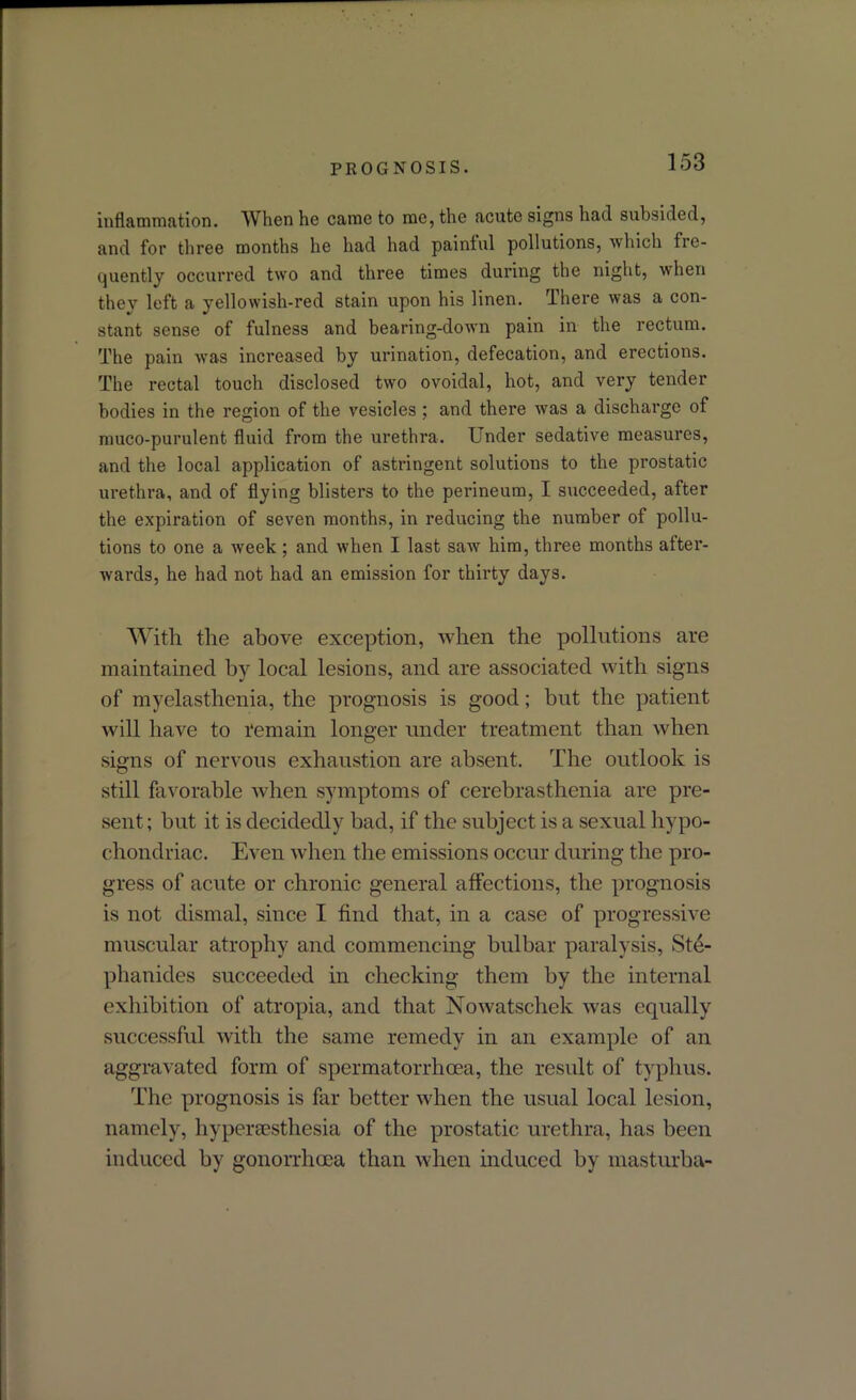inflammation. When he came to me, the acute signs had subsided, and for three months he had had painful pollutions, which fre- quently occurred two and three times during the night, when they left a yellowish-red stain upon his linen. There was a con- stant sense of fulness and bearing-down pain in the rectum. The pain was increased by urination, defecation, and erections. The rectal touch disclosed two ovoidal, hot, and very tender bodies in the region of the vesicles ; and there was a discharge of muco-purulent fluid from the urethra. Under sedative measures, and the local application of astringent solutions to the prostatic urethra, and of flying blisters to the perineum, I succeeded, after the expiration of seven months, in reducing the number of pollu- tions to one a week ; and when I last saw him, three months after- wards, he had not had an emission for thirty days. With the above exception, when the pollutions are maintained by local lesions, and are associated with signs of myelasthenia, the prognosis is good; but the patient will have to remain longer under treatment than when signs of nervous exhaustion are absent. The outlook is still favorable when symptoms of cerebrasthenia are pre- sent ; but it is decidedly bad, if the subject is a sexual hypo- chondriac. Even when the emissions occur during the pro- gress of acute or chronic general affections, the prognosis is not dismal, since I find that, in a case of progressive muscular atrophy and commencing bulbar paralysis, Ste- phanides succeeded in checking them by the internal exhibition of atropia, and that Nowatschek was equally successful with the same remedy in an example of an aggravated form of spermatorrhoea, the result of typhus. The prognosis is far better when the usual local lesion, namely, hypersesthesia of the prostatic urethra, has been induced by gonorrhoea than when induced by masturba-