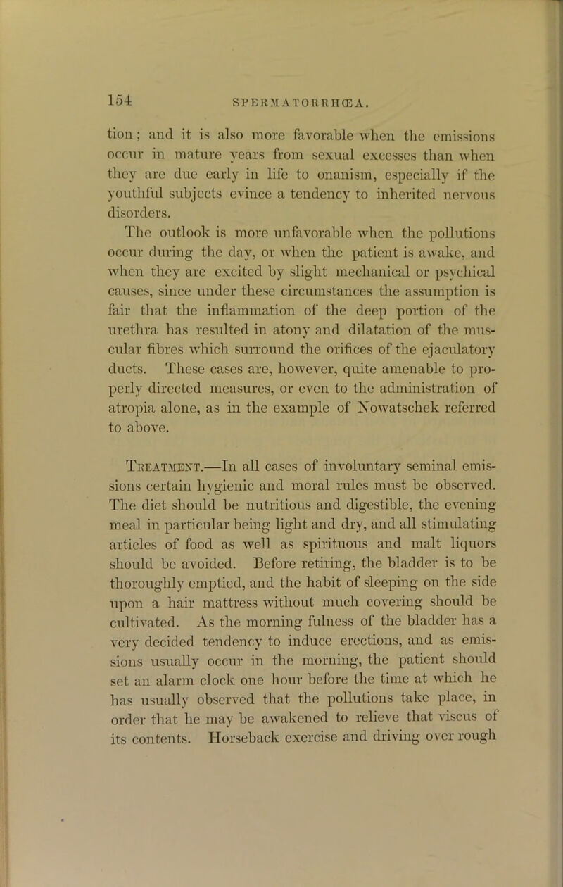 tion; and it is also more favorable when the emissions occur in mature years from sexual excesses than when they are due early in life to onanism, especially if the youthful subjects evince a tendency to inherited nervous disorders. The outlook is more unfavorable when the pollutions occur during the day, or when the patient is awake, and when they are excited by slight mechanical or psychical causes, since under these circumstances the assumption is fair that the inflammation of the deep portion of the urethra has resulted in atony and dilatation of the mus- cular fibres which surround the orifices of the ejaculatory ducts. These cases are, however, quite amenable to pro- perly directed measures, or even to the administration of atropia alone, as in the example of Nowatschek referred to above. Treatment.—In all cases of involuntary seminal emis- sions certain hygienic and moral rules must be observed. The diet should be nutritious and digestible, the evening meal in particular being light and dry, and all stimulating articles of food as well as spirituous and malt liquors should be avoided. Before retiring, the bladder is to be thoroughly emptied, and the habit of sleeping on the side upon a hair mattress without much covering should be cultivated. As the morning fulness of the bladder has a very decided tendency to induce erections, and as emis- sions usually occur in the morning, the patient should set an alarm clock one hour before the time at which he has usually observed that the pollutions take place, in order that he may be awakened to relieve that viscus of its contents. Horseback exercise and driving over rough