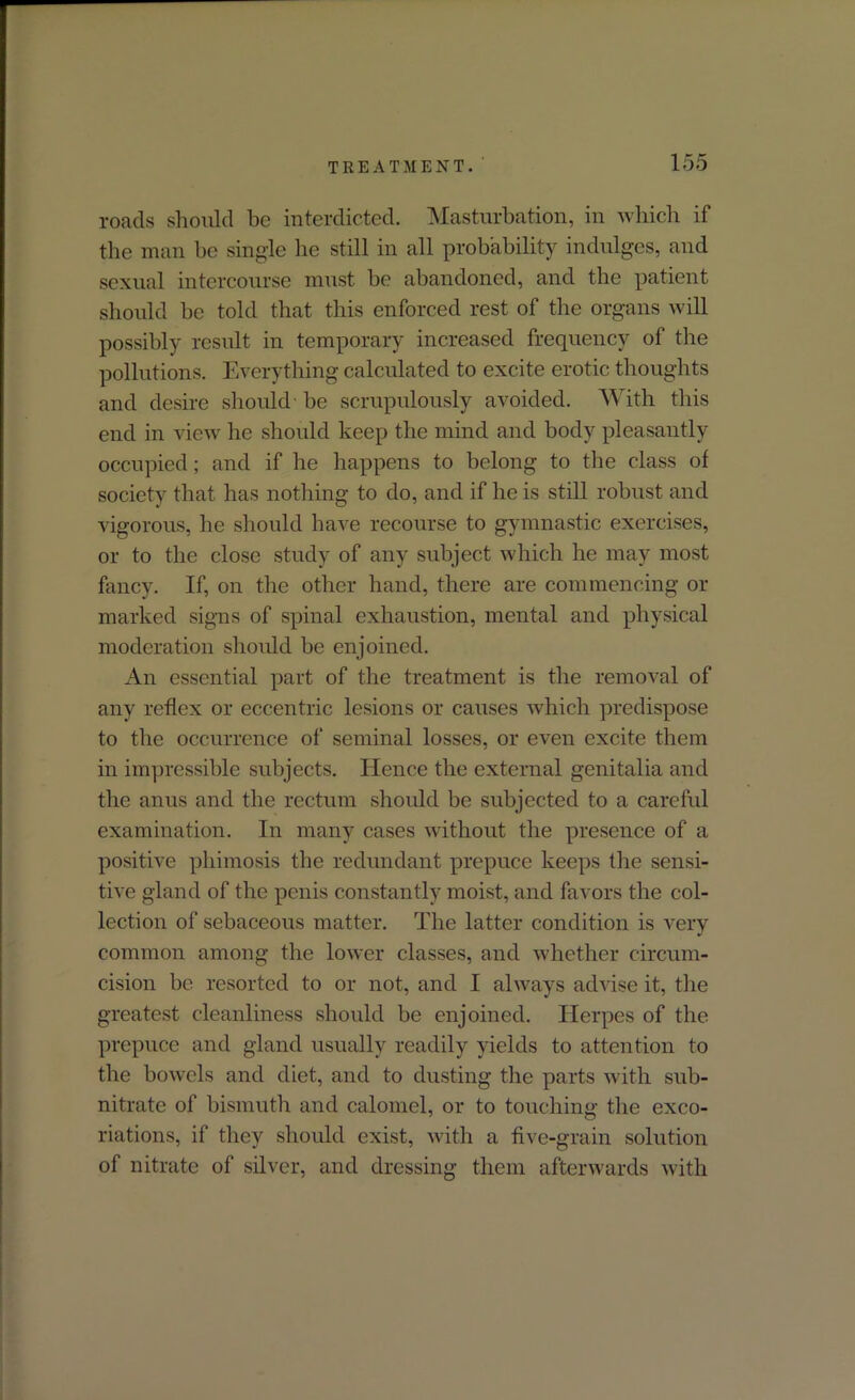 roads should he interdicted. Masturbation, in which if the man be single he still in all probability indulges, and sexual intercourse must be abandoned, and the patient should be told that this enforced rest of the organs will possibly result in temporary increased frequency of the pollutions. Everything calculated to excite erotic thoughts and desire should be scrupulously avoided. With this end in view he should keep the mind and body pleasantly occupied; and if he happens to belong to the class of society that has nothing to do, and if he is still robust and vigorous, he should have recourse to gymnastic exercises, or to the close study of any subject which he may most fancy. If, on the other hand, there are commencing or marked signs of spinal exhaustion, mental and physical moderation should be enjoined. An essential part of the treatment is the removal of any reflex or eccentric lesions or causes which predispose to the occurrence of seminal losses, or even excite them in impressible subjects. Hence the external genitalia and the anus and the rectum should be subjected to a careful examination. In many cases without the presence of a positive phimosis the redundant prepuce keeps the sensi- tive gland of the penis constantly moist, and favors the col- lection of sebaceous matter. The latter condition is very common among the lower classes, and whether circum- cision be resorted to or not, and I always advise it, the greatest cleanliness should be enjoined. Herpes of the prepuce and gland usually readily yields to attention to the bowels and diet, and to dusting the parts with sub- nitrate of bismuth and calomel, or to touching the exco- riations, if they should exist, with a five-grain solution of nitrate of silver, and dressing them afterwards with