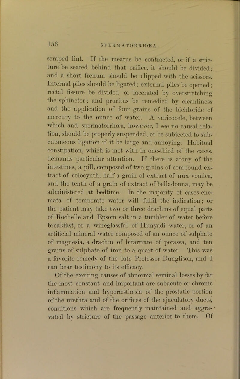 scraped lint. If the meatus be contracted, or if a stric- ture be seated behind that orifice, it should be divided; and a short frenum should be clipped with the scissors. Internal piles should be ligated; external piles be opened; rectal fissure be divided or lacerated by overstretching the sphincter; and pruritus be remedied by cleanliness and the application of four grains of the bichloride of mercury to the ounce of water. A varicocele, between which and spermatorrhoea, however, I see no causal rela- tion, should be properly suspended, or be subjected to sub- cutaneous ligation if it be large and annoying. Habitual constipation, which is met with in one-third of the cases, demands particular attention. If there is atony of the intestines, a pill, composed of two grains of compound ex- tract of colocynth, half a grain of extract of nux vomica, and the tenth of a grain of extract of belladonna, may be administered at bedtime. In the majority of cases ene- mata of temperate water will fulfil the indication; or the patient may take two or three drachms of equal parts of Rochelle and Epsom salt in a tumbler of water before breakfast, or a wineglassful of Ilunyadi water, or of an artificial mineral water composed of an ounce of sulphate of magnesia, a drachm of bitartrate of potassa, and ten grains of sulphate of iron to a quart of water. This was a favorite remedy of the late Professor Dunglison, and I can bear testimony to its efficacy. Of the exciting causes of abnormal seminal losses by far the most constant and important are subacute or chronic inflammation and hypersesthesia of the prostatic portion of the urethra and of the orifices of the ejaculatory ducts, conditions which are frequently maintained and aggra- vated by stricture of the passage anterior to them. Of