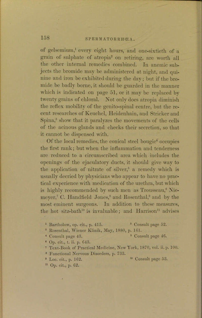 of gelsemium,1 every eight hours, and one-sixtieth of a grain of sulphate of atropia2 on retiring, are worth all the other internal remedies combined. In anemic sub- jects the bromide may be administered at night, and qui- nine and iron be exhibited during the day; but if the bro- mide be badly borne, it should be guarded in the manner which is indicated on page 51, or it may be replaced by twenty grains of chloral. Not only does atropia diminish the reflex mobility of the genito-spinal centre, but the re- cent researches of Keuchel, Hcidenhain, and Strieker and Spina,3 show that it paralyzes the movements of the cells of the acinous glands and checks their secretion, so that it cannot be dispensed with. Of the local remedies, the conical steel bougie4 occupies the first rank; but when the inflammation and tenderness are reduced to a circumscribed area which includes the openings of the ejaculatory ducts, it should give way to the application of nitrate of silver,6 a remedy which is usually decried by physicians who appear to have no prac- tical experience with medication of the urethra, but which is highly recommended by such men as Trousseau,6 Nie- meyer,7 C. Handheld Jones,8 and Rosenthal,9 and by the most eminent surgeons. In addition to these measures, the hot sitz-bath10 is invaluable; and Harrison11 advises I Bartholow, op. cit., p. 415. 2 Consult page 52. 3 Rosenthal, Wiener lvlinik, May, 1880, p. 1G1. 4 Consult page 43. 6 Consult page 46. 6 Op. cit., t. ii. p. 643. 7 Text-Book of Practical Medicine, New York, 1870, vol. ii. p. 100. 8 Functional Nervous Disorders, p. 733. II Op. cit., p. 62.