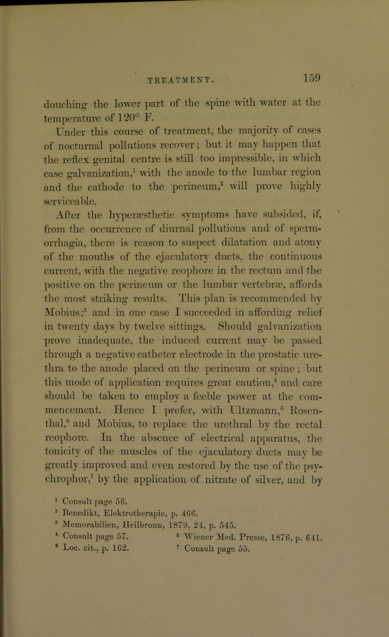 douching the lower part of the spine with water at the temperature of 120° F. Under this course of treatment, the majority of cases of nocturnal pollutions recover; hut it may happen that the reflex genital centre is still too impressible, in which case galvanization,1 with the anode to the lumbar region and the cathode to the perineum,2 will prove highly serviceable. After the hyper aesthetic symptoms have subsided, if, from the occurrence of diurnal pollutions and of sperm- orrhagia, there is reason to suspect dilatation and atony of the mouths of the ejaculatory ducts, the continuous current, with the negative reophore in the rectum and the positive on the perineum or the lumbar vertebrae, affords the most striking results. This plan is recommended by Mobius;3 and in one case I succeeded in affording relief in twenty days by twelve sittings. Should galvanization prove inadequate, the induced current may be passed through a negative catheter electrode in the prostatic ure- thra to the anode placed on the perineum or spine; hut this mode of application requires great caution,4 and care should be taken to employ a feeble power at the com- mencement. Hence I prefer, with Ultzmann,5 Rosen- thal,6 and Mobius, to replace the urethral by the rectal reophore. In the absence of electrical apparatus, the tonicity of the muscles of the ejaculatory ducts may be greatly improved and even restored by the use of the psy- chrophor,7 by the application of nitrate of silver, and by 1 Consult page 56. 3 Benedikt, Elektrotherapie, p. 466. 3 Memorabilien, Heilbronn, 1879, 24, p. 545. 4 Consult page 57. 6 Wiener Med. Presse, 1876, p. 641. 6 Loc. cit., p. 162. 7 Consult page 55.