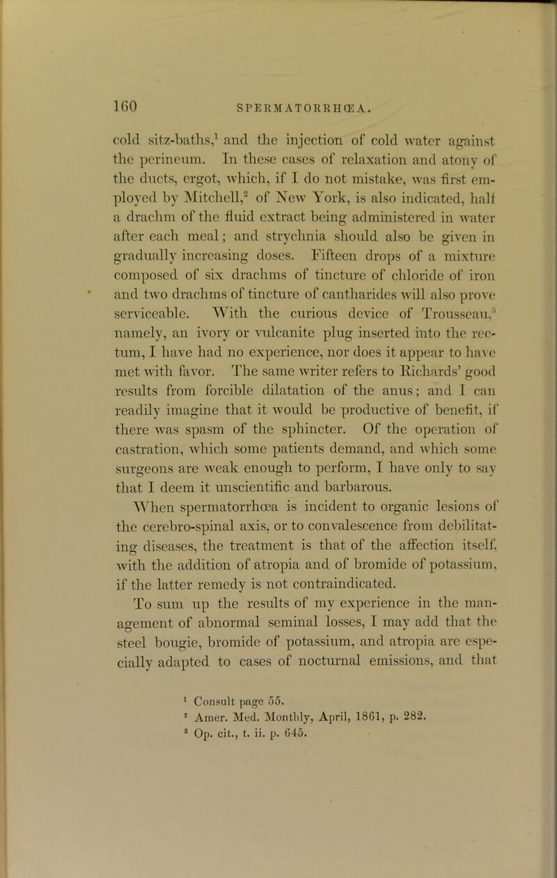 cold sitz-baths,1 and the injection of cold water against the perineum. In these cases of relaxation and atony of the ducts, ergot, which, if I do not mistake, was first em- ployed by Mitchell,2 of New York, is also indicated, half a drachm of the fluid extract being administered in water after each meal; and strychnia should also be given in gradually increasing doses. Fifteen drops of a mixture composed of six drachms of tincture of chloride of' iron and two drachms of tincture of cantliarides will also prove serviceable. With the curious device of Trousseau,1 namely, an ivory or vulcanite plug inserted into the rec- tum, I have had no experience, nor does it appear to have met with favor. The same writer refers to Richards’ good results from forcible dilatation of the anus; and I can readily imagine that it would be productive of benefit, if there was spasm of the sphincter. Of the operation of castration, which some patients demand, and which some surgeons are weak enough to perform, I have only to say that I deem it unscientific and barbarous. When spermatorrhoea is incident to organic lesions of the cerebro-spinal axis, or to convalescence from debilitat- ing diseases, the treatment is that of the affection itself'. O with the addition of atropia and of bromide of potassium, if the latter remedy is not contraindicated. To sum up the results of my experience in the man- agement of abnormal seminal losses, I may add that the steel bougie, bromide of potassium, and atropia are espe- cially adapted to cases of nocturnal emissions, and that 1 Consult page 55. 2 Amer. Med. Monthly, April, 1861, p. 282. 8 Op. cit., t. ii. p. 645.