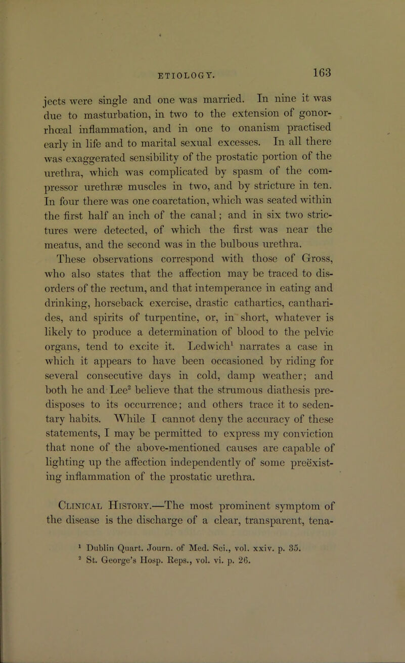 ETIOLOGY. jects were single and one was married. In nine it was due to masturbation, in two to the extension of gonor- rhoeal inflammation, and in one to onanism practised earl}' in life and to marital sexual excesses. In all there was exaggerated sensibility of the prostatic portion of the urethra, which was complicated by spasm of the com- pressor urethrae muscles in two, and by stricture in ten. In four there was one coarctation, which was seated within the first half an inch of the canal; and in six two stric- tures were detected, of which the first was near the meatus, and the second was in the bulbous urethra. These observations correspond with those of Gross, who also states that the affection may be traced to dis- orders of the rectum, and that intemperance in eating and drinking, horseback exercise, drastic cathartics, canthari- des, and spirits of turpentine, or, in short, whatever is likely to produce a determination of blood to the pelvic organs, tend to excite it. Ledwich1 narrates a case in which it appears to have been occasioned by riding for several consecutive days in cold, damp weather; and both he and Lee2 believe that the strumous diathesis pre- disposes to its occurrence; and others trace it to seden- tary habits. While I cannot deny the accuracy of these statements, I may be permitted to express my conviction that none of the above-mentioned causes are capable of lighting up the affection independently of some preexist- ing inflammation of the prostatic urethra. Clinical Htstory.—The most prominent symptom of the disease is the discharge of a clear, transparent, tena- 1 Dublin Quart. Journ. of Med. Sci., vol. xxiv. p. 35. 2 St. George’s Hosp. lteps., vol. vi. p. 26.