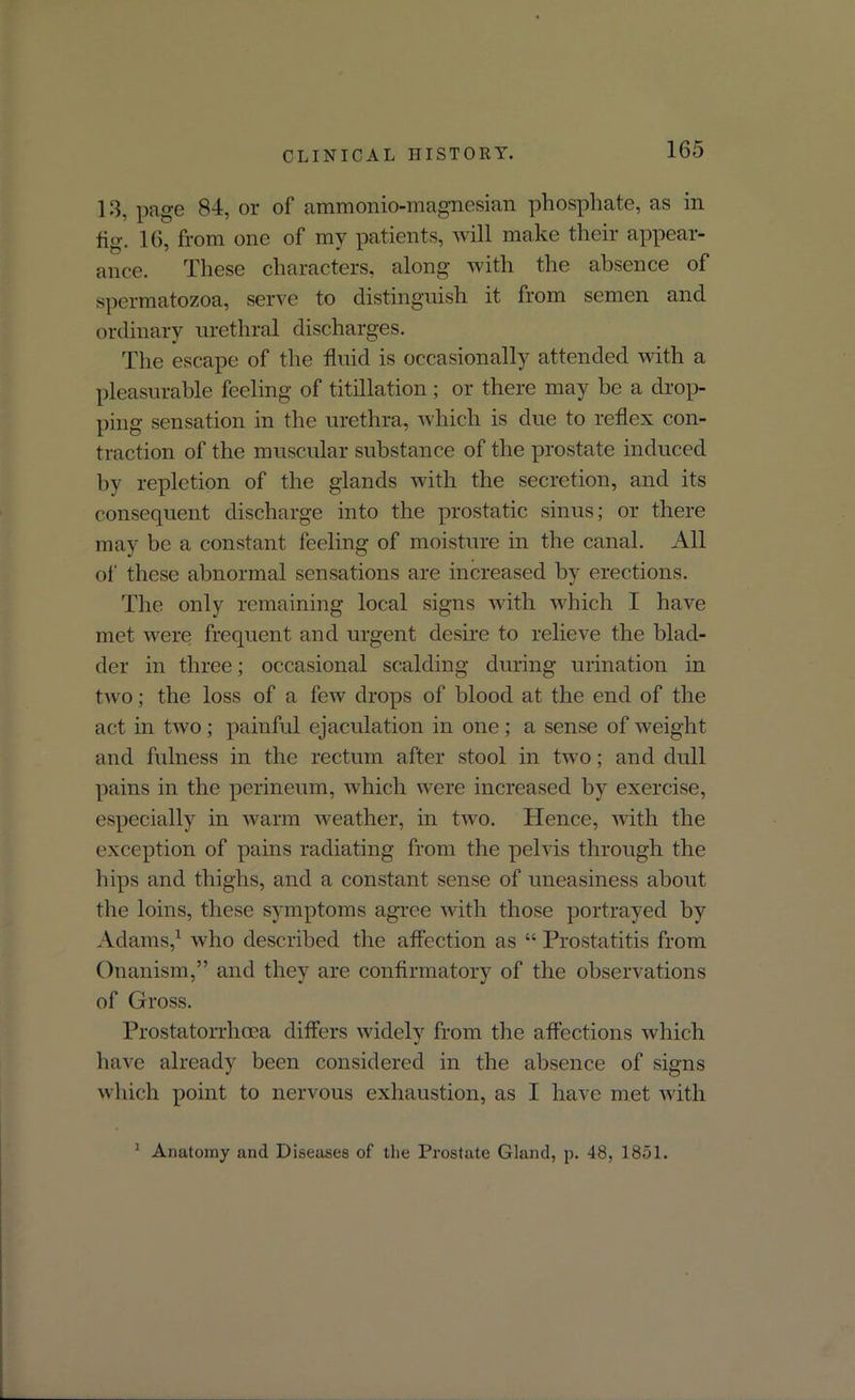 CLINICAL HISTORY. 13, page 84, or of ammonio-magnesian phosphate, as in fig. 16, from one of my patients, will make their appear- ance. These characters, along with the absence of spermatozoa, serve to distinguish it from semen and ordinary urethral discharges. The escape of the fluid is occasionally attended with a pleasurable feeling of titillation; or there may be a drop- ping sensation in the urethra, which is due to reflex con- traction of the muscular substance of the prostate induced by repletion of the glands with the secretion, and its consequent discharge into the prostatic sinus; or there may be a constant feeling of moisture in the canal. All of these abnormal sensations are increased by erections. The only remaining local signs with which I have met were frequent and urgent desire to relieve the blad- der in three; occasional scalding during urination in two; the loss of a few drops of blood at the end of the act in two; painful ejaculation in one ; a sense of weight and fulness in the rectum after stool in two; and dull pains in the perineum, which were increased by exercise, especially in warm weather, in two. Hence, with the exception of pains radiating from the pelvis through the hips and thighs, and a constant sense of uneasiness about the loins, these symptoms agree with those portrayed by Adams,1 who described the affection as “ Prostatitis from Onanism,” and they are confirmatory of the observations of Gross. Prostatorrhoea differs widely from the affections which have already been considered in the absence of signs which point to nervous exhaustion, as I have met with 1 Anatomy and Diseases of the Prostate Gland, p. 48, 1851.