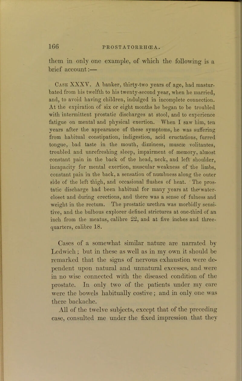 them in only one example, of which the following is a brief account:— Case XXXV. A banker, thirty-two years of age, had mastur- bated from his twelfth to his twenty-second year, when he married, and, to avoid having children, indulged in incomplete connection. At the expiration of six or eight months he began to be troubled with intermittent prostatic discharges at stool, and to experience fatigue on mental and physical exertion. When I saw him, ten years after the appearance of these symptoms, he was suffering from habitual constipation, indigestion, acid eructations, furred tongue, bad taste in the mouth, dizziness, muscse volitantes, troubled and unrefreshing sleep, impairment of memory, almost constant pain in the back of the head, neck, and left shoulder, incapacity for mental exertion, muscular weakness of the limbs, constant pain in the back, a sensation of numbness along the outer side of the left thigh, and occasional flushes of heat. The pros- tatic discharge had been habitual for many years at the'water- closet and during erections, and there was a sense of fulness and weight in the rectum. The prostatic urethra was morbidly sensi- tive, and the bulbous explorer defined strictures at one-third of an inch from the meatus, calibre 22, and at five inches and three- quarters, calibre 18. Cases of a somewhat similar nature are narrated by Ledwich; but in these as well as in my own it should be remarked that the signs of nervous exhaustion were de- pendent upon natural and unnatural excesses, and were in no wise connected with the diseased condition of the prostate. In only two of the patients under my care were the bowels habitually costive; and in only one was there backache. All of the twelve subjects, except that of the preceding case, consulted me under the fixed impression that they