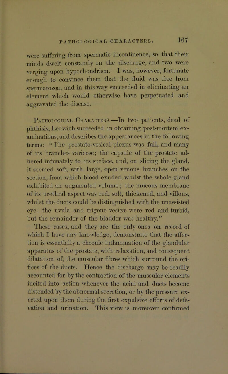 PATHOLOGICAL CHARACTERS. were suffering from spermatic incontinence, so that their minds dwelt constantly on the discharge, and two were verging upon hypochondrism. I was, however, fortunate enough to convince them that the fluid was free from spermatozoa, and in this way succeeded in eliminating an element which would otherwise have perpetuated and aggravated the disease. Pathological Characters.—In two patients, dead of phthisis, Ledwich succeeded in obtaining post-mortem ex- aminations, and describes the appearances in the following terms: “The prostato-vesical plexus was full, and many of its branches varicose; the capsule of the prostate ad- hered intimately to its surface, and, on slicing the gland, it seemed soft, with large, open venous branches on the section, from which blood exuded, whilst the whole gland exhibited an augmented volume; the mucous membrane of its urethral aspect was red, soft, thickened, and villous, whilst the ducts could be distinguished with the unassisted eye; the uvula and trigone vesica1 were red and turbid, but the remainder of the bladder was healthy.” These cases, and they are the only ones on record of which I have any knowledge, demonstrate that the affec- tion is essentially a chronic inflammation of the glandular apparatus of the prostate, with relaxation, and consequent dilatation of, the muscular fibres which surround the ori- fices of the ducts. Hence the discharge may be readily accounted for by the contraction of the muscular elements incited into action whenever the acini and ducts become distended by the abnormal secretion, or by the pressure ex- erted upon them during the first expulsive efforts of defe- cation and urination. This view is moreover confirmed