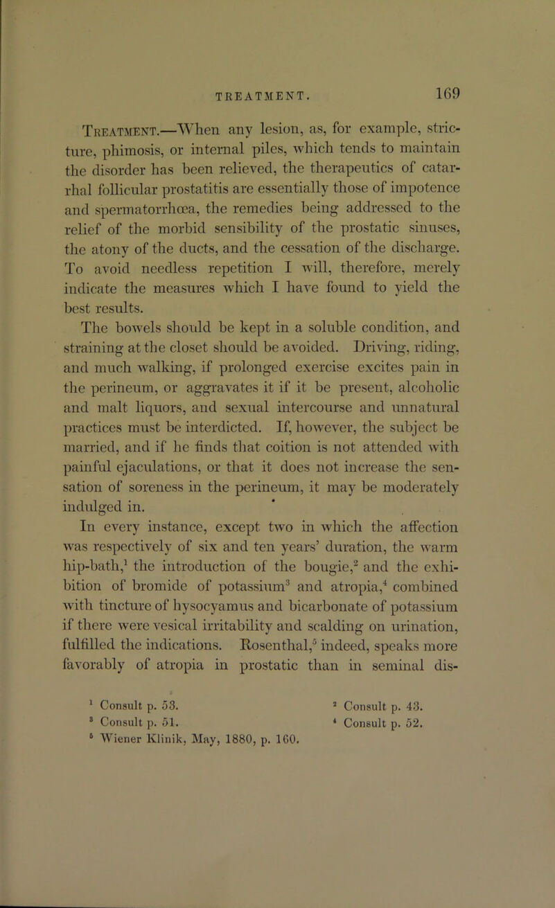 Treatment.—When any lesion, as, for example, stric- ture, phimosis, or internal piles, which tends to maintain the disorder has been relieved, the therapeutics of catar- rhal follicular prostatitis are essentially those of impotence and spermatorrhoea, the remedies being addressed to the relief of the morbid sensibility of the prostatic sinuses, the atony of the ducts, and the cessation of the discharge. To avoid needless repetition I will, therefore, merely indicate the measures which I have found to yield the best results. The bowels should be kept in a soluble condition, and straining at the closet should be avoided. Driving, riding, and much walking, if prolonged exercise excites pain in the perineum, or aggravates it if it be present, alcoholic and malt liquors, and sexual intercourse and unnatural practices must be interdicted. If, however, the subject be married, and if he finds that coition is not attended with painful ejaculations, or that it does not increase the sen- sation of soreness in the perineum, it may be moderately indulged in. In every instance, except two in which the affection was respectively of six and ten years’ duration, the warm hip-bath,1 the introduction of the bougie,2 and the exhi- bition of bromide of potassium3 and atropia,4 combined with tincture of hysocyamus and bicarbonate of potassium if there were vesical irritability and scalding on urination, fulfilled the indications. Rosenthal,0 indeed, speaks more favorably of atropia in prostatic than in seminal dis- 1 Consult p. 53. 8 Consult p. 51. 6 Wiener Ivlinik, May, 1880, p. 1G0. 2 Consult p. 43. 4 Consult p. 52.