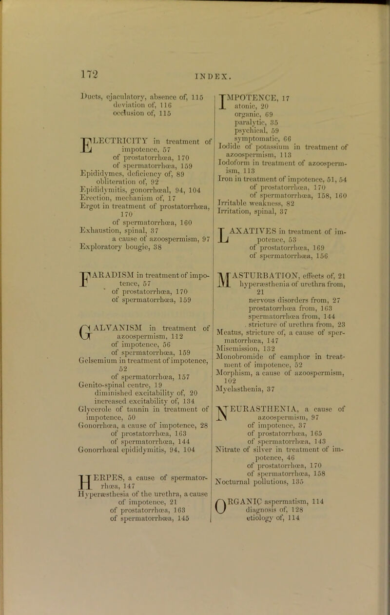 Ducts, ejaculatory, absence of, 115 deviation of, 116 occlusion of, 115 Electricity in treatment of impotence, 57 of prostatorrhoea, 170 of spermatorrhoea, 159 Epididymes, deficiency of, 89 obliteration of, 92 Epididymitis, gonorrhoeal, 94, 104 Erection, mechanism of, 17 Ergot in treatment of prostatorrhoea, 170 of spermatorrhoea, 160 Exhaustion, spinal, 37 a cause of azoospermism, 97 Exploratory bougie, 38 FAR ADISM in treatment of impo- tence, 57 of prostatorrhoea, 170 of spermatorrhoea, 159 GALVANISM in treatment of azoospermism, 112 of impotence, 56 of spermatorrhoea, 159 Gelsemium in treatment of impotence, 52 of spermatorrhoea, 157 Genito-spinal centre, 19 diminished excitability of, 20 increased excitability of, 134 Glycerole of tannin in treatment of impotence, 50 Gonorrhoea, a cause of impotence, 28 of prostatorrhoea, 163 of spermatorrhoea, 144 Gonorrhoeal epididymitis, 94, 104 HERPES, a cause of spermator- rhoea, 147 Hyperesthesia of the urethra, a cause of impotence, 21 of prostatorrhoea, 163 of spermatorrhoea, 145 TMPOTENCE, 17 JL atonic, 20 organic, 69 paralytic, 35 psychical, 59 symptomatic, 66 Iodide of potassium in treatment of azoospermism, 113 Iodoform in treatment of azoosperm- ism, 113 Iron in treatment of impotence, 51, 54 of prostatorrhoea, 170 of spermatorrhoea, 158, 160 Irritable weakness, 82 Irritation, spinal, 37 LAXATIVES in treatment of im- potence, 53 of prostatorrhoea, 169 of spermatorrhoea, 156 Masturbation, effects of, 21 hyperaesthenia of urethra from, 21 nervous disorders from, 27 prostatorrhoea from, 163 spermatorrhoea from, 144 . stricture of urethra from, 23 Meatus, stricture of, a cause of sper- matorrhoea, 147 Misemission, 132 Monobromide of camphor in treat- ment of impotence, 52 Morphism, a cause of azoospermism, 102 Myelasthenia, 37 Neurasthenia, a cause of azoospermism, 97 of impotence, 37 of prostatorrhoea, 165 of spermatorrhoea, 143 Nitrate of silver in treatment of im- potence, 46 of prostatorrhoea, 170 of spermatorrhoea, 158 Nocturnal pollutions, 135 ORGANIC aspermatism, 114 diagnosis of, 128 etiology of, 114