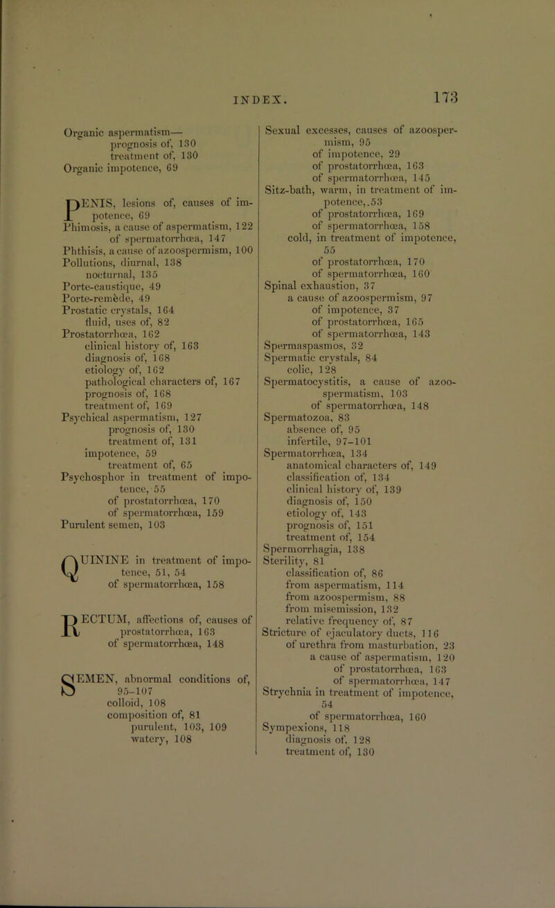 Organic aspermatism—■ prognosis of, 130 treatment of, 130 Organic impotence, 69 PENIS, lesions of, causes of im- potence, 69 Phimosis, a cause of aspermatism, 122 of spermatorrhoea, 147 Phthisis, a cause of azoospermism, 100 Pollutions, diurnal, 138 nocturnal, 135 Porte-caustique, 49 Porte-remhde, 49 Prostatic crystals, 164 fluid, uses of, 82 Prostatorrhcea, 162 clinical history of, 163 diagnosis of, 168 etiology of, 162 pathological characters of, 167 prognosis of, 168 treatment of, 169 Psychical aspermatism, 127 prognosis of, 130 treatment of, 131 impotence, 59 treatment of, 65 Psychosplior in treatment of impo- tence, 55 of prostatorrhcea, 170 of spermatorrhoea, 159 Purulent semen, 103 QUININE in treatment of impo- tence, 51, 54 of spermatorrhoea, 158 I) ECTUM, affections of, causes of V, prostatorrhcea, 163 of spermatorrhoea, 148 SEMEN, abnormal conditions of, 95-107 colloid, 108 composition of, 81 purulent, 103, 109 watery, 108 Sexual excesses, causes of azoosper- mism, 95 of impotence, 29 of prostatorrhcea, 163 of spermatorrhoea, 145 Sitz-batli, warm, in treatment of im- potence,.53 of prostatorrhcea, 169 of spermatorrhoea, 158 cold, in treatment of impotence, 55 of prostatorrhcea, 170 of spermatorrhoea, 160 Spinal exhaustion, 37 a cause of azoospermism, 97 of impotence, 37 of prostatorrhcea, 165 of spermatorrhoea, 143 Spermaspasmos, 32 Spermatic crystals, 84 colic, 128 Spermatocystitis, a cause of azoo- spermatism, 103 of spermatorrhoea, 148 Spermatozoa, 83 absence of, 95 infertile, 97-101 Spermatorrhoea, 134 anatomical characters of, 149 classification of, 134 clinical history of, 139 diagnosis of, 150 etiology of, 143 prognosis of, 151 treatment of, 154 Spermorrhagia, 138 Sterility, 81 classification of, 86 from aspermatism, 114 from azoospermism, 88 from misemission, 132 relative frequency of, 87 Stricture of ejaculatory ducts, 116 of urethra from masturbation, 23 a cause of aspermatism, 120 of prostatorrhoea, 163 of spermatorrhoea, 147 Strychnia in treatment of impotence, 54 of spermatorrhoea, 160 Sympexions, 118 diagnosis of. 128 treatment of, 130