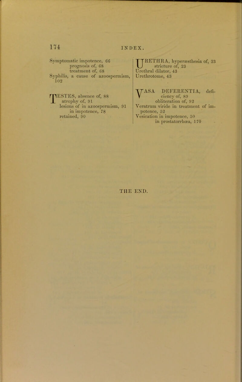 Symptomatic impotence, 66 prognosis of, 68 treatment of, 68 Syphilis, a cause of azoospermism, ' 102 TESTES, absence of, 88 atrophy of, 91 lesions of in azoospermism, 91 in impotence, 78 retained, 90 URETHRA, hyperajsthesia of, 23 stricture of, 23 Urethral dilator, 43 Urethrotome, 43 VASA DEFERENTIA, defi- ciency of, 89 obliteration of, 92 Yeratrum viride in treatment of im- potence, 52 Vesication in impotence, 50 in prostatorrhcea, 170 THE END.