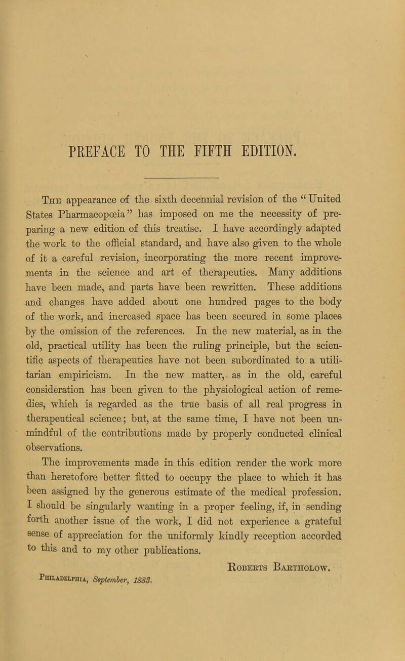 The appearance of the sixth decennial revision of the “ United States Pharmacopoeia ” has imposed on me the necessity of pre- paring a new edition of this treatise. I have accordingly adapted the work to the official standard, and have also given to the whole of it a careful revision, incorporating the more recent improve- ments in the science and art of therapeutics. Many additions have been made, and parts have been rewritten. These additions and changes have added about one hundred pages to the body of the work, and increased space has been secured in some places by the omission of the references. In the new material, as in the old, practical utility has been the ruling principle, but the scien- tific aspects of therapeutics have not been subordinated to a utili- tarian empiricism. In the new matter, as in the old, careful consideration has been given to the physiological action of reme- dies, which is regarded as the true basis of all real progress in therapeutical science; but, at the same time, I have not been un- mindful of the contributions made by properly conducted clinical observations. The improvements made in this edition render the work more than heretofore better fitted to occupy the place to which it has been assigned by the generous estimate of the medical profession. I should be singularly wanting in a proper feeling, if, in sending forth another issue of the work, I did not experience a grateful sense of appreciation for the uniformly kindly reception accorded to this and to my other publications. Roberts Bartholow. Philadelphia, September, 1883.