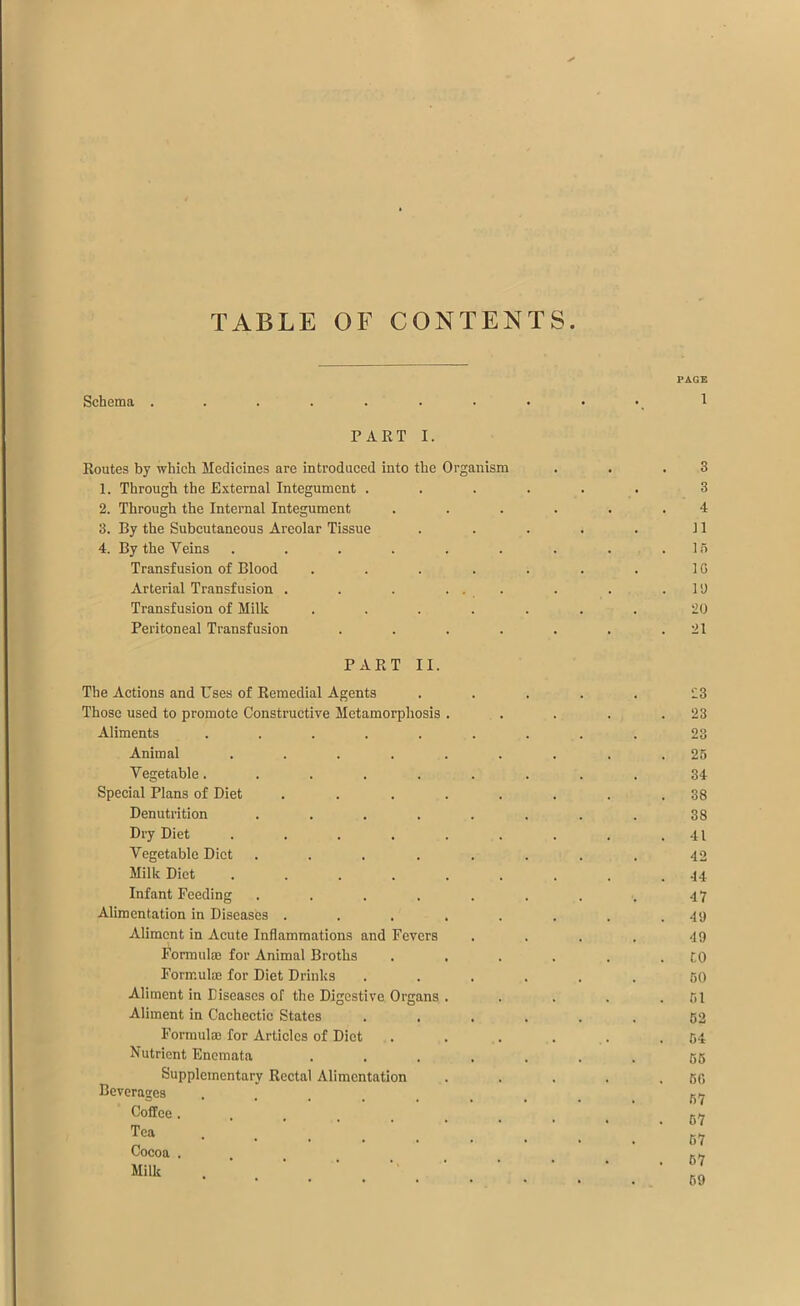 TABLE OF CONTENTS Schema . PART I. Routes by which Medicines are introduced into the Organism 1. Through the External Integument . 2. Through the Internal Integument 3. By the Subcutaneous Areolar Tissue 4. By the Veins ...... Transfusion of Blood .... Arterial Transfusion . . . ... Transfusion of Milk .... Peritoneal Transfusion .... PART II. The Actions and Uses of Remedial Agents Those used to promote Constructive Metamorphosis . Aliments ...... Animal ...... Vegetable...... Special Plans of Diet ..... Denutrition ..... Dry Diet ...... Vegetable Diet ..... Milk Diet ...... Infant Feeding ..... Alimentation in Diseases ..... Aliment in Acute Inflammations and Fevers Formulae for Animal Broths Formulae for Diet Drinks Aliment in Diseases of the Digestive Organs . Aliment in Cachectic States Formulae for Articles of Diet Nutrient Enemata .... Supplementary Rectal Alimentation Beverages CofEce ..... Tea .... Cocoa . Milk