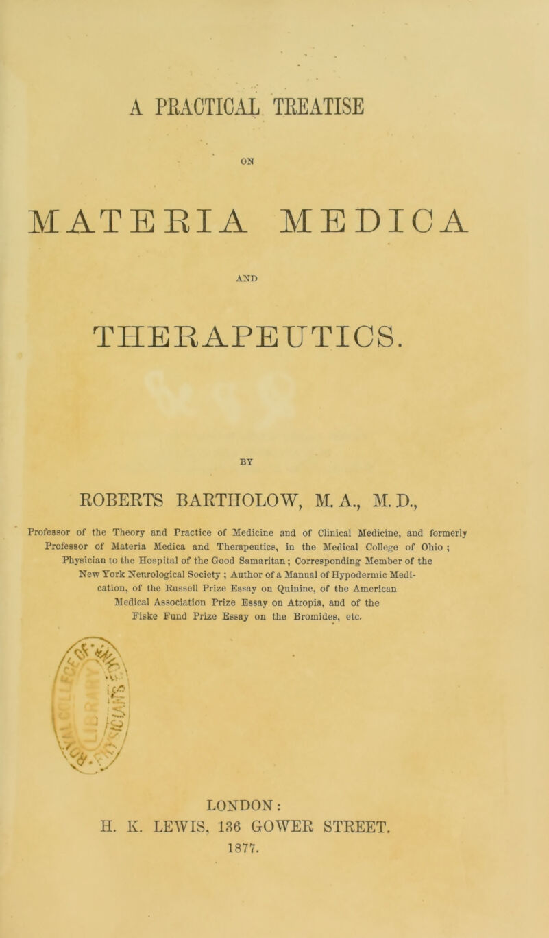 A PRACTICAL TREATISE ON MATERIA MEDICA AND THERAPEUTICS. BY ROBERTS BARTHOLOW, M. A., M. D., Professor of the Theory and Practice of Medicine and of Clinical Medicine, and formerly Professor of Materia Medica and Therapeutics, in the Medical College of Ohio ; Physician to the Hospital of the Good Samaritan; Corresponding Member of the New York Neurological Society ; Author of a Manual of Hypodermic Medi- cation, of the Russell Prize Essay on Quinine, of the American Medical Association Prize Essay on Atropia, and of the Fiske Fund Prize Essay on the Bromides, etc. LOUDON: H. K. LEWIS, 136 GOWER STREET. 1877.