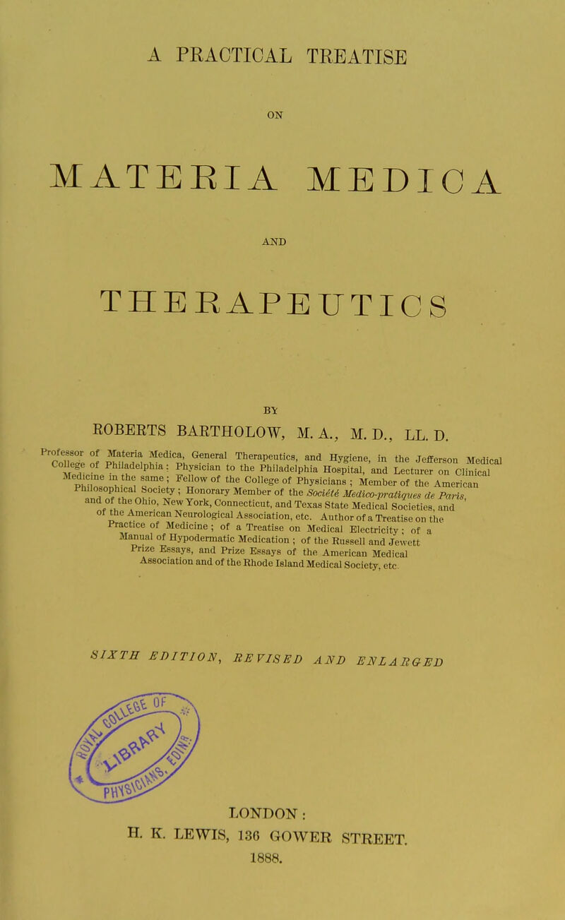 A PRACTICAL TREATISE ON MATEEIA MEDICA AND THERAPEUTICS BY EGBERTS BARTHOLOW, M. A., M. D., LL. D. 'collet', o! .'^ ^'^'l'. ^'^ Therapeutics, and Hygiene, in the Jefferson Medical College of Phi adelphia: Physician to the Philadelphia Hospital, and Lecturer on Clinical Medicine m the same; Fellow of the College of Physicians; Member of the Americar id nf tT nV '^ ' ^^^ °^ ^'^''^^ mdico-pratiqms de Paris, and of the Ohio, New York, Connecticut, and Texas State Medical Societies, and of the American Neurological Association, etc. Author of a Treatise on the Practice of Medicine ; of a Treatise on Medical Electricity; of a Manual of Hypodermatic Medication ; of the Russell and Jewett Prize Essays, and Prize Essays of the American Medical Association and of the Rhode Island Medical Society etc SIXTH EDITION, REVISED AND ENLARGED LONDON: H. K. LEWIS, 13G GOWER STREET. 1888.