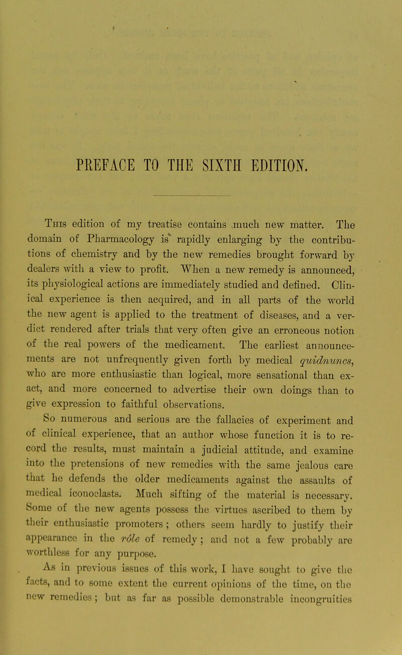 This edition of my ti*eatise contains much new matter. The domain of Pharaiacology is* rapidly enlarging by the contribu- tions of chemistry and by the new remedies brought forward by dealers with a view to profit. When a new remedy is announced, its physiological actions are immediately studied and defined. Clin- ical experience is then acquired, and in all parts of the world the new agent is applied to the treatment of diseases, and a ver- dict rendered after trials that very often give an erroneous notion of the real powers of the medicament. The earliest announce- ments are not unfrequently given forth by medical quidnuncs, who are more enthusiastic than logical, more sensational than ex- act, and more concerned to advertise their own doings than to give expression to faithful observations. So numerous and serious are the fallacies of experiment and of clinical experience, that an author whose function it is to re- cord the results, must maintain a judicial attitude, and examine into the pretensions of new remedies with the same jealous care that he defends the older medicaments against the assaults of medical iconoclasts. Much sifting of the material is necessary. Some of the new agents possess the virtues ascribed to them by their enthusiastic promoters ; others seem hardly to justify tlieir appearance in the role of remedy ; and not a few probably are worthless for any purpose. As in previous issues of this work, I have sought to give the facts, and to some extent the current opinions of the time, on the new remedies ; but as far as possible demonstrable incongruities
