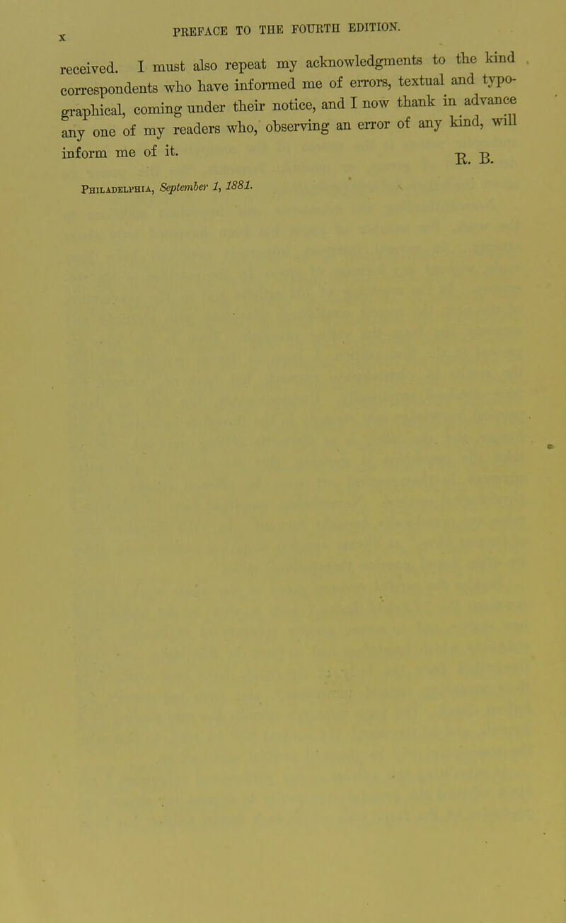 received. I must also repeat my acknowledgments to the kind correspondents wlio have informed me of errors, textual and typo- graphical, coming under their notice, and I now thank in advance any one of my readers who, observing an error of any kmd, will inform me of it. -j^ -g