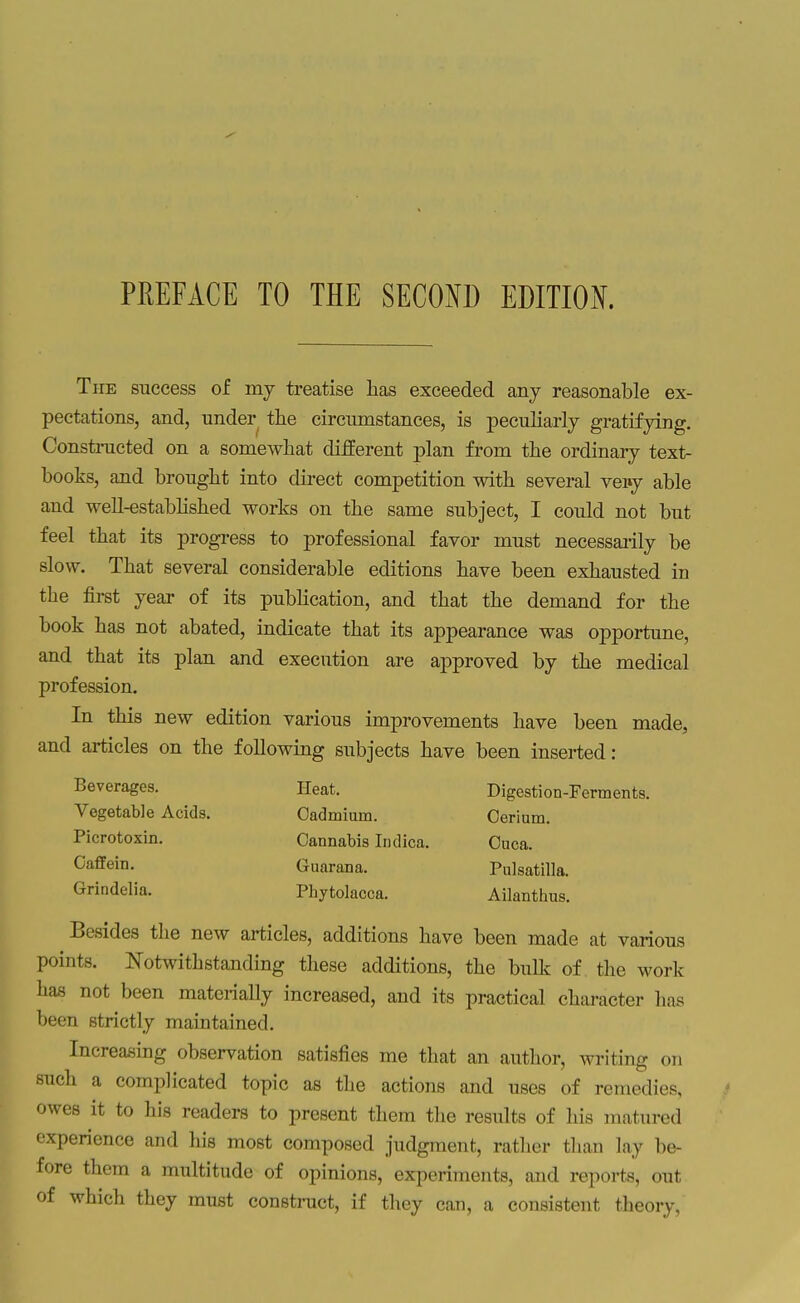 The success of my treatise lias exceeded any reasonable ex- pectations, and, under the circumstances, is peculiarly gratifying. Constructed on a somewhat different plan from the ordinary text- books, and brought into direct competition with several vei»y able and well-estabhshed works on the same subject, I could not but feel that its progress to professional favor must necessai-ily be slow. That several considerable editions have been exhausted in the first year of its pubHcation, and that the demand for the book has not abated, indicate that its appearance was opportune, and that its plan and execution are approved by the medical profession. In this new edition various improvements have been made, and articles on the following subjects have been inserted: Beverages. Heat. Digestion-Ferments. Vegetable Acids. Cadmium. Cerium. Picrotoxin. Cannabis Indica, Ouca. Caffein. Guarana. Pulsatilla. Grindelia. Phytolacca. Ailanthus. Besides the new articles, additions have been made at various points. Notwithstanding these additions, the bulk of the work has not been materially increased, and its practical character has been strictly maintained. Increasing observation satisfies me tliat an author, writing on such a complicated topic as the actions and uses of remedies, owes it to his readers to present them the results of his matured experience and his most composed judgment, rather than lay be- fore them a multitude of opinions, experiments, and reports, out of which they must constnict, if they can, a consistent theory,