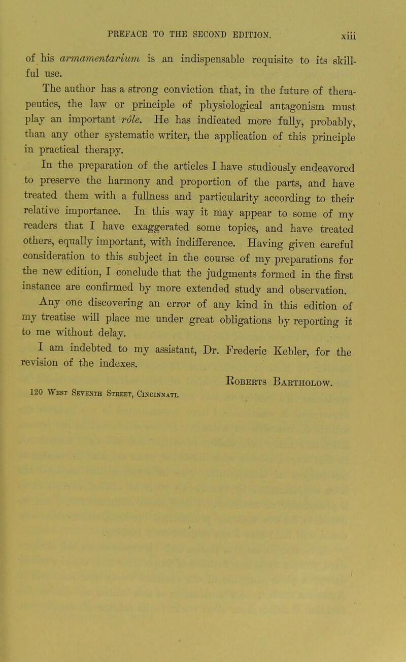 of his armamentarium is an indispensable requisite to its skill- ful use. The author has a strong conviction that, in the future of thera- peutics, the law or principle of physiological antagonism must play an important rdle. He has indicated more fully, probably, than any other systematic writer, the application of this principle in practical therapy. In the preparation of the articles I have studiously endeavored to preserve the harmony and proportion of the parts, and have treated them with a fullness and particularity according to their relative importance. In this way it may appear to some of my readers that I have exaggerated some topics, and have treated others, equally important, with indifference. Having given careful consideration to this subject in the course of my preparations for the new edition, I conclude that the judgments formed in the first instance are confirmed by more extended study and observation. Any one discovering an error of any land in this edition of my treatise wiU place me under great obligations by reporting it to me without delay. I am indebted to my assistant, Dr. Frederic Kebler, for the revision of the indexes. Roberts Baktholow. 120 West Seventh Street, Cincinnati.