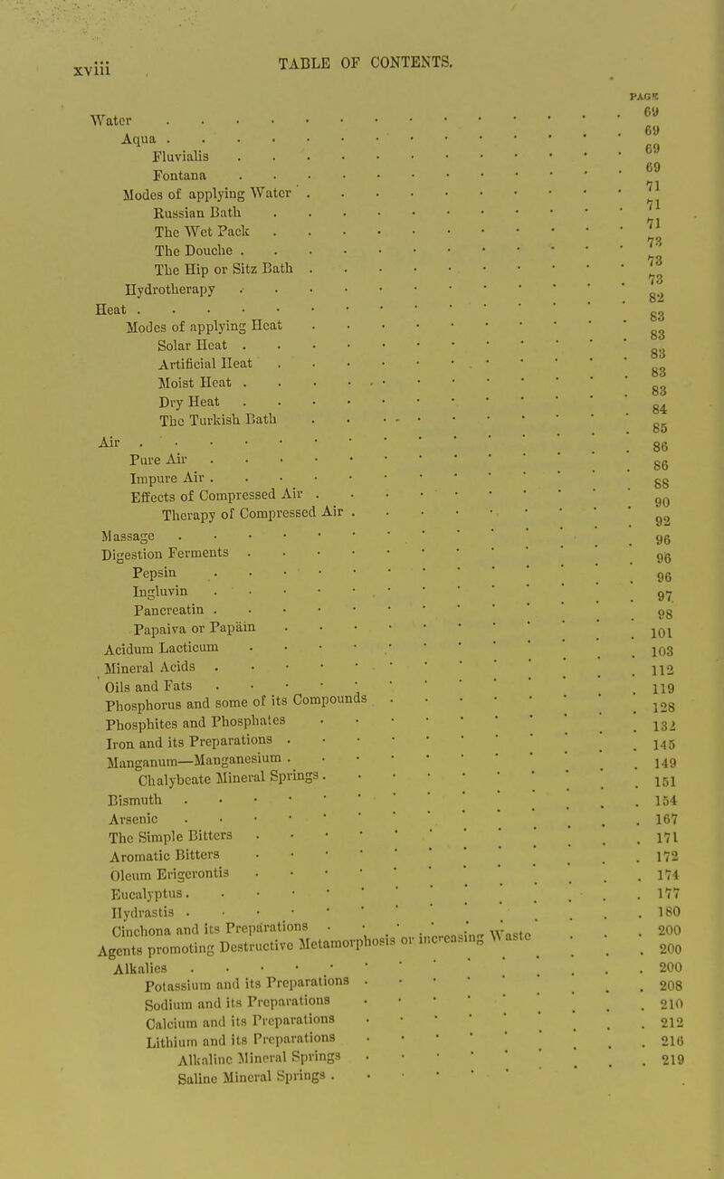 jj-Yiii TABLE OF CONTENTS. Air Water .... Aqua .... Fluvialis Fontana Modes of applying Water Russian Bath The Wet Pack . The Douche . The Hip or Sitz Bath Hydrotherapy Heat Modes of applying Heat Solar Heat . Artificial Ileat Moist Heat . Dry Heat The Turkish Bath Air Pure Air Impure Air . Effects of Compressed Air Therapy of Compressed Massage . • • • Digestion Ferments . Pepsin Ingluvin . ■ Pancreatin . Papaiva or Papain Acidum Lacticum Mineral Acids . ' Oils and Fats . • • Phosphorus and some of its Compounds Phosphites and Phosphates Iron and its Preparations . Manganum—Manganesium Chalybeate Mineral Springs Bismuth . • • • Arsenic . • • • The Simple Bitters Aromatic Bitters Oleum Erigerontis Eucalyptus. Hydrastis . • • • Cinchona and its Preparations Agents promoting Destructive Metamorphosis or mcrea Alkalies Potassium and its Preparations Sodium and its Preparations Calcium and its Preparations Lithium and its Preparations Alkaline Jlincral Springs Saline Mineral Springs . iin