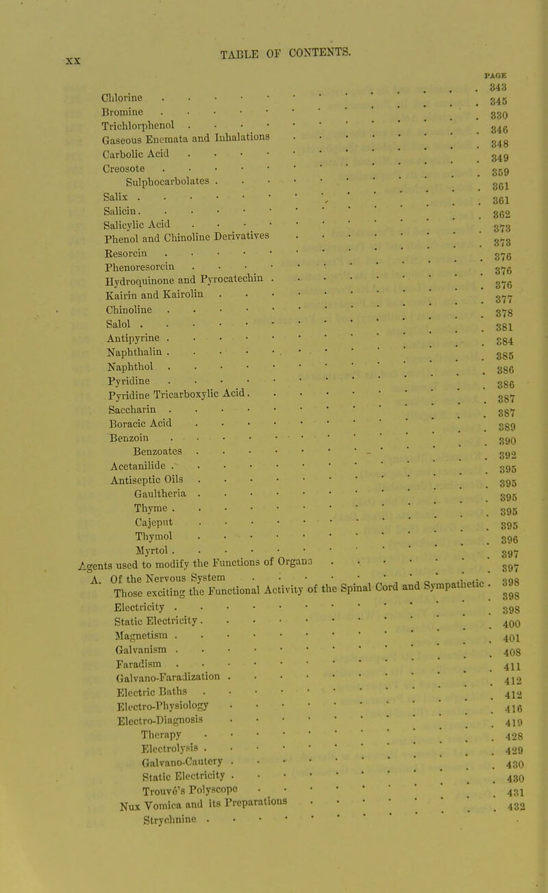 Clilorine Bromine Trichloi'phenol . Gaseous Enemata and Inhalations Carbolic Acid Creosote Sulphocarbolates Salix . Salicin. Salicylic Acid Phenol and Chinoline Derivatives Resorcin Phenoresorcin Hydroquinone and Pyrocatechin Kairin and Kairolin Chinoline Salol . Antipyrine . Naphthalin . Naphthol . Pyridine Pyridine Tricarboxylic Acid. Saccharin . Boracic Acid Benzoin Benzoates Acctanilide . Antiseptic Oils . Gaultheria . Thyme . Cajeput Thymol Myrtol . Agents used to modify the Functions of A. Of the Nervous System Those exciting the Functional Activity of the Electricity . Static Electricity. Magnetism . Galvanism . Faradism Galvano-Faradization Electric Baths Eli'ctro-Physiology Electro-Diagnosis Therapy Electrolysis . Galvano-Cautcry Static Electricity Trouv6's Polyscope Nux Vomica and its Preparations Strychnine . • • • 0 irgana PAGE 343 345 330 346 848 349 309 361 361 , 362 . 373 . 373 . 376 . 376 , 376 . 377 . 378 . 381 . S84 . 385 . 386 . 386 . 387 . 387 . 389 . 390 . 392 . 395 . 395 . 395 Spinal Cord and Sy; mpath etic