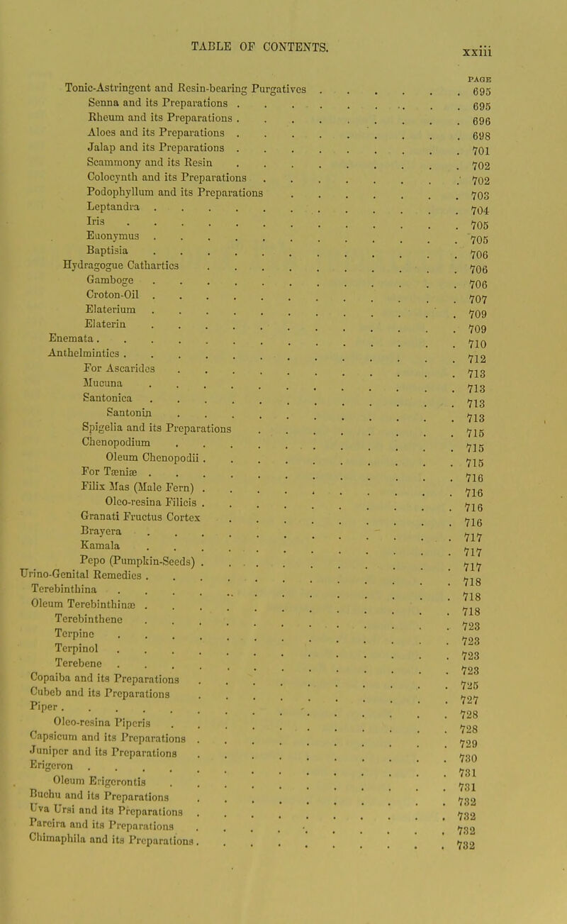 Tonic-Astvingcnt and Resin-bearing Purgatives . Senna and its Preparations . . . . Rheum and its Preparations . Aloes and its Preparations . . . . Jalap and its Preparations . . . . Scammony and its Resin .... Colocynth and its Preparations Podophyllum and its Preparations Leptandra ....... Iris Euonymus ....... Baptisia Hydragogue Cathartics Gamboge ....... Croton-Oil Elaterium ....... Elaterin ....... Enemata......... Anthelmintics For Ascaridos Mucuna Santonica ....... Santonin Spigelia and its Preparations Chenopodium Oleum Chenopodii For Tajniae ...... Filix Mas (Male Fern) Oleo-resina Filicis Granati Fructus Cortex .... Brayera Kamala Pepo (Pumpkin-Seeds) TJrino-Genital Remedies Terebinthina Oleum Terebinthina) Terebinthene Terpinc Terpinol Terebene Copaiba and its Preparations Cubeb and its Preparations Piper Oleo-resina Pipcris .... Capsicum and its Preparations Juniper and its Preparations Erigcron Oleum Erigerontis Buchu and its Preparations Uva Ursi and its Preparations Pareira and its Preparations ...... Chimaphila and its Preparations