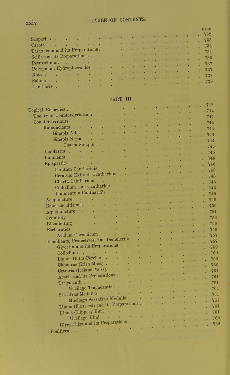 PAGE 73-2 Scoparius  ' ' ' ... 733 Garota ... 733 Taraxacum and its Preparations . 734 Scilla and its Preparations ' ' ,^3g Petroselinum ^ /^g^ Polygonum Hydropipcroides .737 Ruta ... 73S Sabina ! ... 739 Cantharis PART III. . 742 Topical Remedies _ ij42 Theory of Counter-Irritation Counter-irritants _ 1^44 Rubefacients _ /j44 Sinapis Alba ' * ^ (^4^4 Sinapis Nigra _ ^44 Charta Sinapis ,^45 Emplastra _ 1745 Linimenta _ '^45 Epispastics ' _ 1746 Ceratum Cantharidis . . 746 Ceratum Extracti Cantharidis  . 746 Charta Cantharidis . 746 Collodium cum Cantharide '  .746 Linimentum Cantharidis ••■■'*'_. 749 Acupuncture ' ' . 749 Baunscheidtismus 750 Aquapuncture ....^^l Jequirety _ _ . . 753 Bloodletting 766 Escharotics _ . . 756 Acidum Chromicum . . 757 Emollients, Protectives, and Demulcents . • • • • * .^^^ Glycerin and its Preparations * . , 759 Collodium _ . 760 Liquor Gutta-Perchte . . 760 Chondrus (Irish Moss)  . . 760 Cetraria (Iceland Moss) | _ . 761 Acacia and its Preparations * ' _ Tragacanth .761 Mucilago Tragacanthaj '  . . 761 Sassafras Medulla; • • •.761 Mucilago Sassafras Mcdullu) . . • • •  ..g^ Linum (Flaxseed) and its Preparations . 76I Ulmus (Slippery Elm) 70I Mucilago Ulmi • . . 762 Glycyrrhiza and its Preparations 762 Poultices