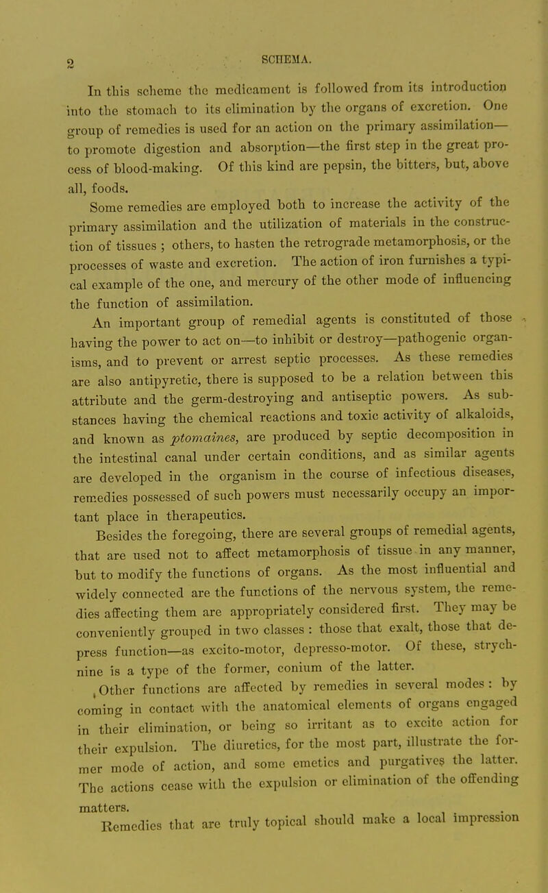 2 SCHEMA. In this sclierac the medicament is followed from its introduction into the stomach to its elimination by the organs of excretion. One group of remedies is used for an action on the primary assimilation— to promote digestion and absorption—the first step in the great pro- cess of blood-making. Of this kind are pepsin, the bitters, but, above all, foods. Some remedies are employed both to increase the activity of the primary assimilation and the utilization of materials in the construc- tion of tissues ; others, to hasten the retrograde metamorphosis, or the processes of waste and excretion. The action of iron furnishes a typi- cal example of the one, and mercury of the other mode of influencing the function of assimilation. An important group of remedial agents is constituted of those having the power to act on—to inhibit or destroy—pathogenic organ- isms, and to prevent or arrest septic processes. As these remedies are also antipyretic, there is supposed to be a relation between this attribute and the germ-destroying and antiseptic powers. As sub- stances having the chemical reactions and toxic activity of alkaloids, and known as ptomaines, are produced by septic decomposition in the intestinal canal under certain conditions, and as similar agents are developed in the organism in the course of infectious diseases, remedies possessed of such powers must necessarily occupy an impor- tant place in therapeutics. Besides the foregoing, there are several groups of remedial agents, that are used not to affect metamorphosis of tissue in any manner, but to modify the functions of organs. As the most influential and widely connected are the functions of the nei-vous system, the reme- dies affecting them are appropriately considered first. They may be conveniently grouped in two classes : those that exalt, those that de- press function—as excito-motor, depresso-motor. Of these, strych- nine is a type of the former, conium of the latter. , Other functions are affected by remedies in several modes : by coming in contact with the anatomical elements of organs engaged in their elimination, or being so irritant as to excite action for their expulsion. The diuretics, for the most part, illustrate the for- mer mode of action, and some emetics and purgative? the latter. The actions cease with the expulsion or elimination of the offending matters. Remedies that are truly topical should make a local impression
